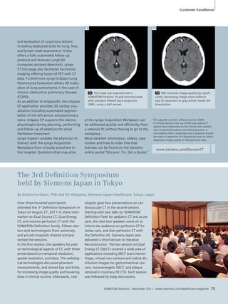 Customer Excellence 
1A 1B 
1A This head was scanned with a 
SOMATOM Emotion 16 and reconstructed 
with standard filtered back projection 
(FBP), using a H41 kernel. 
The 3rd Defi nition Symposium 
held by Siemens Japan in Tokyo 
By Katharina Otani, PhD and Eri Hirayama, Siemens Japan Healthcare, Tokyo, Japan 
SOMATOM Sessions · November 2011 · www.siemens.com/healthcare-magazine 75 
and evaluation of suspicious lesions 
including dedicated tools for lung, liver, 
and lymph node assessment. It also 
offers a fully-automated follow-up 
protocol and features LungCAD 
(computer assisted detection). syngo 
CT Oncology also facilitates functional 
imaging offering fusion of PET with CT 
data. Furthermore syngo InSpace Lung 
Parenchyma Evaluation allows 3D evalu-ation 
of lung parenchyma in the case of 
chronic obstructive pulmonary disease 
(COPD). 
As an addition to InSpace4D, the InSpace 
EP application provides 3D cardiac visu-alization 
including automated segmen-tation 
of the left atrium and pulmonary 
veins. InSpace EP supports the electro-physiologist 
during planning, performing 
and follow-up of ablations for atrial 
fibrillation treatment. 
syngo Expert-i enables the physician to 
interact with the syngo Acquisition 
Workplace from virtually anywhere in 
the hospital. Questions that may arise 
at the syngo Acquisition Workplace can 
be addressed quickly and efficiently from 
a network PC without having to go to the 
workplace. 
More detailed information, videos, case 
studies and how to order free trial 
licenses can be found on the Siemens 
online portal “Discover. Try. Get a Quote.” 
1B IRIS improves image quality by signifi-cantly 
decreasing image noise without 
loss of resolution or gray-white matter dif-ferentiation. 
1 This upgrade contains software version VB40. 
2 In clinical practice, the use of IRIS may reduce CT 
patient dose depending on the clinical task, patient 
size, anatomical location and clinical practice. A 
consultation with a radiologist and a physicist should 
be made to determine the appropriate dose to obtain 
diagnostic image quality for the particular task. 
www.siemens.com/DiscoverCT 
Over three hundred participants 
attended the 3rd Definition Symposium in 
Tokyo on August 27, 2011 to share infor-mation 
on Dual Source CT, Dual Energy 
CT, and volume perfusion CT with the 
SOMATOM Definition family. Fifteen doc-tors 
and technologists from university 
and private hospitals chaired and pre-sented 
the sessions. 
In the first session, the speakers focused 
on technological aspects of CT, with three 
presentations on temporal resolution, 
spatial resolution, and dose. The radiolog-ical 
technologists discussed phantom 
measurements, and shared tips and tricks 
for increasing image quality and lowering 
dose in clinical routine. Afterwards, radi-ologists 
gave four presentations on car-diovascular 
CT in the second session. 
Starting with two talks on SOMATOM 
Definition Flash for pediatric CT and acute 
care, the next two speakers went on to 
inform the audience on perfusion CT for 
stroke care, and liver perfusion CT with 
the Definition AS. Siemens Japan also 
delivered a short lecture on Iterative 
Reconstruction. The last session on Dual 
Energy CT (DECT) covered a wide area of 
applications including DECT brain hemor-rhage, 
virtual non-contrast and iodine dis-tribution 
images for gastrointestinal can-cers, 
monoenergetic DECT, and plaque 
removal in coronary DE CTA. Each session 
was followed by lively discussions. 
 