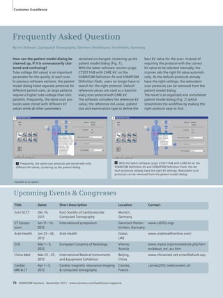Customer Excellence 
How can the patient model dialog be 
cleaned up, if it is unnecessarily clut-tered 
and confusing? 
Tube voltage (kV value) is an important 
parameter for the quality of each scan. 
In previous software versions, the patient 
model dialog listed separate protocols for 
different patient sizes, as large patients 
require a higher tube voltage than slim 
patients. Frequently, the same scan pro-tocols 
were stored with different kV 
values while all other parameters 
remained unchanged, cluttering up the 
patient model dialog (Fig. 1). 
With the latest software version syngo 
CT2011A/B with CARE kV1 on the 
SOMATOM Definition AS and SOMATOM 
Definition Flash, users no longer have to 
search for the right protocol. Default 
reference values are used as a basis for 
every scan protocol with CARE kV. 
The software considers the reference kV 
value, the reference mA value, patient 
size and examination type to define the 
1 2 
1 Frequently, the same scan protocols are stored with only 
different kV values, cluttering up the patient dialog. 
2 With the latest software syngo CT2011A/B with CARE kV on the 
SOMATOM Definition AS and SOMATOM Definition Flash, the de-fault 
76 SOMATOM Sessions · November 2011 · www.siemens.com/healthcare-magazine 
best kV value for the scan. Instead of 
requiring the protocol with the correct 
kV value to be selected manually, the 
scanner sets the right kV value automati-cally. 
As the default protocols already 
have the right settings, the redundant 
scan protocols can be removed from the 
patient model dialog. 
The result is an organized and uncluttered 
patient model dialog (Fig. 2) which 
streamlines the workflow by making the 
right protocol easy to find. 
Frequently Asked Question 
By Ivo Driesser, Computed Tomography, Siemens Healthcare, Forchheim, Germany 
Title Dates Short Description Location Contact 
Euro SCCT Dec 16, 
2011 
Euro Society of Cardiovascular 
Computed Tomography 
Munich, 
Germany 
CT Sympo-sium 
Jan 11 – 14, 
2012 
International symposium Garmisch Parten-kirchen, 
Germany 
www.ct2012.org/ 
Arab Health Jan 23 – 26, 
2012 
Arab Health Dubai, 
UAE 
www.arabhealthonline.com/ 
ECR Mar 1 – 5, 
2012 
European Congress of Radiology Vienna, 
Austria 
www.myesr.org/cms/website.php?id=/ 
en/about_esr_ecr.htm 
China Med Mar 23 – 25, 
2012 
International Medical Instruments 
and Equipment Exhibition 
Beijing, 
China 
www.chinamed.net.cn/en/Default.asp 
Cardiac 
MRI & CT 
Apr 1 – 3, 
2012 
Cardiac magnetic resonance imaging 
& computed tomography 
Cannes, 
France 
cannes2012.medconvent.at/ 
Upcoming Events & Congresses 
protocols already have the right kV settings. Redundant scan 
protocols can be removed from the patient model dialog. 
1 Available as an option 
 