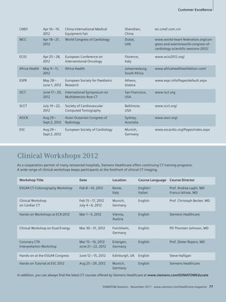 Customer ExcellenLicfee 
CMEF Apr 16 – 19, 
2012 
China International Medical 
Equipment Fair 
Shenzhen, 
China 
en.cmef.com.cn/ 
WCC Apr 18 – 21, 
2012 
World Congress of Cardiology Dubai, 
UAE 
Excellence 
www.world-heart-federation.org/con-gress- 
and-events/world-congress-of-cardiology- 
scientific-sessions-2012/ 
ECIO Apr 25 – 28, 
2012 
European Conference on 
Interventional Oncology 
Florence, 
Italy 
www.ecio2012.org/ 
Africa Health May 9 – 11, 
2012 
Africa Health Johannesburg, 
South Africa 
www.africahealthexhibition.com/ 
ESPR May 28 – 
June 1, 2012 
European Society for Paediatric 
Research 
Athens, 
Greece 
www.espr.info/Pages/default.aspx 
ISCT June 17 – 20, 
2012 
International Symposium on 
Multidetector Row CT 
San Francisco, 
USA 
www.isct.org 
SCCT July 19 – 22, 
2012 
Society of Cardiovascular 
Computed Tomography 
Baltimore, 
USA 
www.scct.org/ 
AOCR Aug 29 – 
Sept 2, 2012 
Asian Oceanian Congress of 
Radiology 
Sydney, 
Australia 
www.aocr.org/ 
ESC Aug 29 – 
Sept 2, 2012 
European Society of Cardiology Munich, 
Germany 
www.escardio.org/Pages/index.aspx 
Clinical Workshops 2012 
As a cooperation partner of many renowned hospitals, Siemens Healthcare offers continuing CT training programs. 
A wide range of clinical workshops keeps participants at the forefront of clinical CT imaging. 
Workshop Title Date Location Course Language Course Director 
ESGAR CT-Colonography Workshop Feb 8 – 10, 2012 Rome, 
Italy 
English / 
Italian 
Prof. Andrea Laghi, MD 
Franco Iafrate, MD 
SOMATOM Sessions · November 2011 · www.siemens.com/healthcare-magazine 77 
Clinical Workshop 
on Cardiac CT 
Feb 15 – 17, 2012 
July 4 – 6, 2012 
Munich, 
Germany 
English Prof. Christoph Becker, MD 
Hands-on Workshops at ECR 2012 Mar 1 – 5, 2012 Vienna, 
Austria 
English Siemens Healthcare 
Clinical Workshop on Dual Energy Mar 30 – 31, 2012 Forchheim, 
Germany 
English PD Thorsten Johnson, MD 
Coronary CTA 
Interpretation Workshop 
Mar 15 – 16, 2012 
June 21 – 22, 2012 
Erlangen, 
Germany 
English Prof. Dieter Ropers, MD 
Hands-on at the ESGAR Congress June 12 – 15, 2012 Edinburgh, UK English Steve Halligan 
Hands-on Tutorial at ESC 2012 Aug 25 – 29, 2012 Munich, 
Germany 
English Siemens Healthcare 
In addition, you can always fi nd the latest CT courses offered by Siemens Healthcare at www.siemens.com/SOMATOMEducate 
 