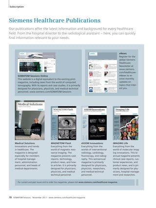 Subscription 
Siemens Healthcare Publications 
Our publications offer the latest information and background for every healthcare 
fi eld. From the hospital director to the radiological assistant – here, you can quickly 
fi nd information relevant to your needs. 
Medical Solutions 
Innovations and trends 
in healthcare. The 
magazine is designed 
especially for members 
of hospital manage-ment, 
administration 
personnel, and heads of 
medical departments. 
MAGNETOM Flash 
Everything from the 
world of magnetic reso-nance 
imaging. The 
magazine presents case 
reports, technology, 
product news, and how-to 
articles. It is primarily 
designed for physicians, 
physicists, and medical 
technical personnel. 
AXIOM Innovations 
Everything from the 
worlds of interventional 
radiology, cardiology, 
fluoroscopy, and radiog-raphy. 
For current and past issues and to order the magazines, please visit www.siemens.com/healthcare-magazine. 
78 SOMATOM Sessions · November 2011 · www.siemens.com/healthcare-magazine 
This semiannual 
magazine is primarily 
designed for physicians, 
physicists, researchers, 
and medical technical 
personnel. 
eNews 
Register for the 
global Siemens 
Healthcare 
Newsletter at 
www.siemens. 
com/healthcare-eNews 
to re-ceive 
monthly 
updates on 
topics that inter-est 
you. 
IMAGING Life 
Everything from the 
world of molecular imag-ing 
innovations. This bi-annual 
magazine presents 
clinical case reports, cus-tomer 
experiences, and 
product news, and is pri-marily 
designed for phy-sicians, 
hospital manage-ment 
and researches. 
SOMATOM Sessions Online 
This website is a digital equivalent to the existing print 
magazine, including news from the world of computed 
tomography. With its reports and case studies, it is primarily 
designed for physicians, physicists, and medical technical 
personnel. www.siemens.com/SOMATOM-Sessions 
 