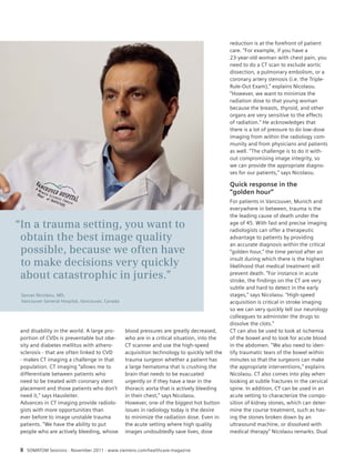 and disability in the world. A large pro-portion 
of CVDs is preventable but obe-sity 
and diabetes mellitus with athero-sclerosis 
- that are often linked to CVD 
- makes CT imaging a challenge in that 
population. CT imaging “allows me to 
differentiate between patients who 
need to be treated with coronary stent 
placement and those patients who don’t 
need it,” says Hausleiter. 
Advances in CT imaging provide radiolo-gists 
with more opportunities than 
ever before to image unstable trauma 
patients. “We have the ability to put 
people who are actively bleeding, whose 
blood pressures are greatly decreased, 
who are in a critical situation, into the 
CT scanner and use the high-speed 
acquisition technology to quickly tell the 
trauma surgeon whether a patient has 
a large hematoma that is crushing the 
brain that needs to be evacuated 
urgently or if they have a tear in the 
thoracic aorta that is actively bleeding 
in their chest,” says Nicolaou. 
However, one of the biggest hot button 
issues in radiology today is the desire 
to minimize the radiation dose. Even in 
the acute setting where high quality 
images undoubtedly save lives, dose 
8 SOMATOM Sessions · November 2011 · www.siemens.com/healthcare-magazine 
reduction is at the forefront of patient 
care. “For example, if you have a 
23-year-old woman with chest pain, you 
need to do a CT scan to exclude aortic 
dissection, a pulmonary embolism, or a 
coronary artery stenosis (i.e. the Triple- 
Rule-Out Exam),” explains Nicolaou. 
“However, we want to minimize the 
radiation dose to that young woman 
because the breasts, thyroid, and other 
organs are very sensitive to the effects 
of radiation.” He acknowledges that 
there is a lot of pressure to do low-dose 
imaging from within the radiology com-munity 
and from physicians and patients 
as well. “The challenge is to do it with-out 
compromising image integrity, so 
we can provide the appropriate diagno-ses 
for our patients,” says Nicolaou. 
Quick response in the 
“golden hour” 
For patients in Vancouver, Munich and 
everywhere in between, trauma is the 
the leading cause of death under the 
age of 45. With fast and precise imaging 
radiologists can offer a therapeutic 
advantage to patients by providing 
an accurate diagnosis within the critical 
“golden hour,” the time period after an 
insult during which there is the highest 
likelihood that medical treatment will 
prevent death. “For instance in acute 
stroke, the findings on the CT are very 
subtle and hard to detect in the early 
stages,” says Nicolaou. “High-speed 
acquisition is critical in stroke imaging 
so we can very quickly tell our neurology 
colleagues to administer the drugs to 
dissolve the clots.” 
CT can also be used to look at ischemia 
of the bowel and to look for acute blood 
in the abdomen. “We also need to iden-tify 
traumatic tears of the bowel within 
minutes so that the surgeons can make 
the appropriate interventions,” explains 
Nicolaou. CT also comes into play when 
looking at subtle fractures in the cervical 
spine. In addition, CT can be used in an 
acute setting to characterize the compo-sition 
of kidney stones, which can deter-mine 
the course treatment, such as hav-ing 
the stones broken down by an 
ultrasound machine, or dissolved with 
medical therapy” Nicolaou remarks. Dual 
“In a trauma setting, you want to 
obtain the best image quality 
possible, because we often have 
to make decisions very quickly 
about catastrophic in juries.” 
Savvas Nicolaou, MD, 
Vancouver General Hospital, Vancouver, Canada 
 