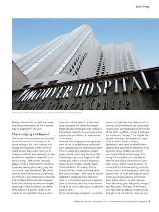 Cover Story 
SOMATOM Sessions · November 2011 · www.siemens.com/healthcare-magazine 9 
Energy information can add the respec-tive 
tissue information to the morphol-ogy 
to support this decision. 
Chest imaging and beyond 
One of the most common and critically 
important issues of CT images in an 
acute setting is for chest injuries and 
cardiac emergencies. At the German 
Heart Center, Hausleiter relies on CT 
images to identify any narrowing or ath-erosclerotic 
plaques in a patient’s coro-nary 
arteries. “The normal coronary 
artery is only 3 millimeters in diameter, 
so we are talking about very, very tiny 
structures,” says Hausleiter. “We often 
want to assess the coronary arteries to 
see if there is any narrowing or stenosis 
and to detect atherosclerotic plaques.” 
Once the coronary arteries are imaged, 
cardiologists like Hausleiter can deter-mine 
whether a patient needs to be 
rushed to the cath lab to have a stent 
inserted or if the patient can be medi-cally 
managed and safely discharged. 
Other causes of chest pain can include a 
thrombotic clot within a coronary artery, 
a pulmonary embolism, or pneumonia 
in the lung. 
Whether it is imaging a motorcycle acci-dent 
victim or an individual with chest 
pain, radiologists and cardiologists need 
CT technology that maintains image 
quality while minimizing the dose. “As 
a radiologist, you can’t forget that ulti-mately 
you need to make a diagnosis 
based on the images,” says Nicolaou. 
“I need detector technology that is 
highly efficient, while providing excel-lent 
clinical images. I also need to obtain 
diagnostic images at a low radiation 
dose. It is incumbent upon us as radiolo-gists 
to minimize the dose, since we are 
using CT at such a rapid pace to optimize 
patient care.” 
From a cardiology standpoint, Hausleiter 
points out that over time, stents can re-narrow 
and the stenosis can come back. 
“In this case, we need to assess the inside 
of the stent, and this requires a high spa-tial 
resolution,” he says. “The higher the 
spatial resolution, the higher our capa-bility 
to detect these changes.” 
Radiologists also need to benefit from a 
detector that provides an extremely high 
dynamic range of data preventing 
potential artifacts in the image. “Cur-rently 
it is very difficult to be able to 
identify and utilize information at very 
low contrast levels,” says Nicolaou. He 
notes that in a trauma setting, patients 
often come in with numerous tubes and 
access lines. “A lot of artifacts can occur 
when you image patients with these 
extra tubes, which can preclude you 
from obtaining good diagnostic images,” 
says Nicolaou. “However, if we have a 
detector that can take care of the noise 
and get rid of the artifacts, then we can 
Vancouver General Hospital (VGH) is a leading institution in trauma imaging. 
 