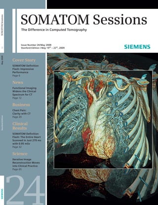 SOMATOM Sessions 
The Difference in Computed Tomography 
Cover Story 
SOMATOM Defi nition 
Flash: Impressive 
Performance 
Page 6 
News 
Functional Imaging 
Widens the Clinical 
Spectrum for CT 
Page 12 
Business 
Chest Pain: 
Clarity with CT 
Page 20 
Clinical 
Results 
SOMATOM Defi nition 
Flash: The Entire Heart 
Scanned in Just 270 ms 
with 0.95 mSv 
Page 32 
Science 
Iterative Image 
Reconstruction Moves 
into Clinical Practice 
Page 65 24 
Stanford-Edition May 2009 24 SOMATOM Sessions 
Issue Number 24/May 2009 
Stanford-Edition I May 19th – 22th, 2009 
 