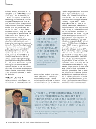 “With the improve-ment 
in radiation 
dose using IRIS, 
the image quality 
is not changed, so 
we just switched 
right over to it.” 
David Gross, MD, Chief of Radiology 
Ridgeview Medical Center, Waconia, 
Minnesota, USA 
Coverstory 
Center in Waconia, Minnesota, USA in-stalled 
IRIS on its SOMATOM Definition 
AS 40-slice CT and its Definition AS+ 
128-slice scanner early in 2010. Chief 
of Radiology, David Gross, MD, directly 
compared images produced using IRIS 
with traditional filtered back projection 
images and then enthusiastically adopt-ed 
IRIS. “After two or three days, we 
decided that there’s no sense in even 
comparing anymore,” Gross says. “With 
the improvement in radiation dose, the 
image quality is not changed, so we 
just switched right over to it.” 
Neuro BestContrast and IRIS build upon 
other Siemens innovations in neuro 
imaging that maximize diagnostic confi-dence. 
The “Posterior Fossa Optimization” 
algorithm, which was introduced in 2001 
and is implemented in all SOMATOM 
Sensation and Definition scanners, 
significantly reduces streaks and dark 
bands, known as Hounsfield Bars, to 
allow for better resolution with less 
artifact. Siemens’ z-Sharp Technology 
provides routine isotropic resolution of 
0.33 mm, one of the industry’s highest, 
enabling the visualization of small 
anatomical details such as fine vascular 
structures. For ultra-high-resolution bone 
imaging for inner ear structures, Siemens’ 
z-UHR Technology provides 0.24 isotro-pic 
resolution. 
Perfusion CT and CTA 
While non-contrast head CT exams are 
still important for excluding intracranial 
hemorrhage and ischemic stroke mimics, 
the use of perfusion CT imaging is in-creasingly 
being adopted. “Dynamic CT 
Perfusion imaging, which can be acquired 
immediately after the non-contrast head 
“Dynamic CT Perfusion imaging, which can 
be acquired immediately after the non-contrast 
head CT while the patient is still in 
the scanner, allows improved detection of 
acute stroke, which has been substantiated 
in several studies.”2, 4 
Ke Lin, MD, Assistant Professor of Radiology, Department of Radiology, New York University 
Langone Medical Center, New York, USA 
10 SOMATOM Sessions · May 2010 · www.siemens.com/healthcare-magazine 
CT while the patient is still in the scanner, 
allows improved detection of acute 
stroke, which has been substantiated in 
several studies,” says Ke Lin, MD, Assis-tant 
Professor of Radiology at New York 
University Langone Medical Center in 
New York City, USA. In a study of 100 
patients presenting to the emergency 
department within three hours of stroke 
onset, Lin and his colleagues found that 
CT Perfusion provided significantly im-proved 
sensitivity and accuracy in acute 
stroke detection over non-contrast CT. 
Specifically, the researchers found that 
CT Perfusion revealed 64.6% of acute 
infarctions compared to 26.2 % for non-contrast 
CT. CT Perfusion also had an ac-curacy 
of 76 % compared to an accuracy 
of 52 % for non-contrast CT.2 
Lin and his colleagues obtained CT Per-fusion 
data from a z-direction coverage 
of 24 mm centered at the mid-basal 
ganglia which maximizes the visualiza-tion 
of the middle cerebral artery terri-tory. 
Still, the researchers noted that 
they missed ten infarcts that were out-side 
of this volume of coverage. The ad-vent 
of whole brain CT Perfusion using 
Siemens’ unique Adaptive 4D Spiral, how-ever, 
further increases the value of CT 
Perfusion by expanding the scan range. 
The revolutionary scan mode, which is 
available on the SOMATOM Definition 
line of scanners, overcomes the limita-tions 
of a static detector design by ap-plying 
a continuously repeated bi-direc-tional 
table movement that smoothly 
 