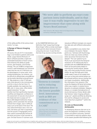 Coverstory 
“We were able to perform an exact com-parison 
intra-individually, and in that 
case it was really impressive to see the 
improvement that came along with 
Neuro BestContrast.” 
Peter Schramm, MD, Deputy Head of the Department of Neuroradiology, 
University of Göttingen, Germany 
of the safety profile of the various treat-ments,” 
Lin says. 
A Range of Neuro Imaging 
Options 
Of course, the use of CT in neuroradio-logy 
is not limited to patients with acute 
stroke. syngo Volume Perfusion CT 
Neuro software provides a rapid and 
automated evaluation of brain tumors 
that enhances the ability to grade 
tumors, plan biopsies, and monitor 
therapy. The use of MRI to image brain 
tumors is well established, but Schramm 
notes that the use of CT Perfusion can 
be advantageous in some cases. Intra-cerebral 
lymphomas, for instance, can 
be difficult to differentiate using MRI but 
can be easily identified using perfusion 
CT. “My prognosis is that CT will gain 
even more ground in the coming years, 
and this is due to the fact that it is 
broadly available, less expensive than 
MRI, and, in many cases, offers better 
spatial resolution,” he says. 
Another tool that significantly improves 
workflow and diagnostic confidence in 
the assessment of vascular structures of 
the head and neck is syngo.via* CT 
Neuro DSA (Digital Subtraction Angio-graphy), 
which automates the removal 
of bone from images, even in difficult 
areas such as the base of the skull. The 
very robust technique uses a non-con-trast, 
low-dose scan that is acquired be-fore 
the actual CT Angiography and is 
then used to automatically remove all 
the bone structures in the scanned re-gion. 
On Dual Source CT scanners such 
as the SOMATOM Definition and 
Definition Flash “syngo Dual Energy 
Direct Angio” offers a similar technique 
which permits direct removal of bone 
using only one scan. It uses the fact 
that two X-ray sources running simulta-neously 
at different energies can acquire 
two data sets with different attenuation 
levels. 
“DSA is susceptible to any motion that 
occurs between the exams,” Becker 
points out, “whereas with Dual Energy 
there are never any motion artifacts 
when we extract the bone from the 
dataset.” The scan speed of up to 
45,8 cm per second and the temporal 
resolution of 75 milliseconds that is 
possible with the SOMATOM Definition 
Flash can be particularly helpful in 
scanning the carotid arteries, Becker 
says, since they quickly fill with contrast 
media. He says the high-pitch Flash 
mode makes it easy to accurately time 
the scan so that pure arterial phase can 
be achieved without venous overlay that 
can impair visualization. Additionally, 
the information from dynamic CTAs 
using the Adaptive 4D Spiral technology 
offers new insights in cerebral hemo-dynamics 
to evaluate endoleaks, Takayasu 
disease, or complex hemodynamics of 
dural arteriovenous fistula. Becker adds 
that Siemens’ latest imaging software, 
syngo.via*, speeds workflow by allowing 
him and his colleagues to access and 
share data from anywhere** within the 
network. 
As Low as Reasonably 
Achievable 
“In developing advances that aim to im-prove 
the diagnostic confidence of phy-sicians 
and patient outcomes, Siemens 
is committed to reducing radiation dose 
to the lowest possible level following the 
“Siemens is commit-ted 
to reducing 
radiation dose to 
the lowest possible 
level. Innovations 
such as IRIS are 
evidence of this 
commitment as is 
X-CARE” 
Sami Atiya, PhD, Chief Executive 
Officer, Business Unit Computed 
Tomography, Siemens Healthcare, 
Forchheim, Germany. 
syngo.via can be used as a standalone device or together with a variety of syngo.via based software options, which are medical devices in their own rights. 
Prerequisites include: internet connection to clinical network, DICOM compliance, meeting of minimum hardware requirements, and adherence to local data security regulations. 
* 
** 
 
