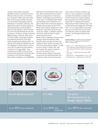 1 Diehn F, et al. – RSNA 2009 presentation SSE23- 
03: A Preliminary Study of Novel Post-processing 
Tool: Multi-Band Filtration of Noncontrast Head 
CTs. 
2 Lin K, et. al. – Cerebrovascular Diseases 2009; 
2009 
Coverstory 
Iterative 
Reconstruction in 
Image Space (IRIS) 
Up to 60 % dose reduction 
X- ARE 
Up t 40 % dose 
SOMATOM Sessions · May 2010 · www.siemens.com/healthcare-magazine 15 
2008 
Neuro BestContrast 
Up to 30 % dose reduction 
C 
o 
reduction 
2008 
X-ray low 
X-ray on 
Image data 
recon 
Image 
correction 
28:72-79 
3 Hacke W, et al. – NEJM 2008;359 (13) 1317-1329 
4 Thomandl B, et al. – RadioGraphics, 23:565-592 
‘as low as reasonably achievable’ 
(ALARA) principle. Innovations such as 
IRIS are evidence of this commitment, 
as is Siemens X-CARE”, says Sami Atiya, 
PhD, Chief Executive Officer, Business 
Unit Computed Tomography, Siemens 
Healthcare in Forchheim, Germany. The 
application protects sensitive organs by 
lowering the tube current during the 
portion of the rotation in which the area 
of concern would otherwise be near the 
X-ray source. Enterline, at Duke University 
Medical Center in Durham, USA, points 
out that X-CARE is especially important 
for protecting the lenses of the eyes, 
which are particularly radiosensitive. He 
says the technology has allowed him and 
his colleagues to reduce dose to the lens 
up to 30 % in preliminary data without 
a reduction in image quality. They 
routinely use X-CARE in their practice. 
Another technology that minimizes dose 
to patients is the Siemens Adaptive 
Dose Shield, available on the SOMATOM 
Definition AS and Definition Flash scan-ners. 
With traditional spiral CT exams, 
patients are exposed to unnecessary 
radiation at the beginning and the end 
of the exam. The Adaptive Dose Shield 
automatically moves collimators into 
place to block this unnecessary exposure, 
thereby reducing dose by up to 25 %. 
Becker notes that the proportion of over-beaming 
is especially significant over 
small scan ranges, so pediatric patients 
and those requiring head CT exams 
stand to gain the most. 
Becker and his colleagues further reduce 
radiation dose with Siemens CARE 
Dose4D, which provides real-time mo-dulation 
of dose, based on patient size 
and the anatomy being imaged. “I totally 
insist on using it,” Becker says. “We 
don’t switch this option on and off – 
we use it for every CT scan.” 
Concerns about radiation dose have 
moved from the medical journals and 
conference halls into the mainstream 
news media. Enterline and others say 
that, as a result, patients increasingly 
ask about the potential consequences 
of their exposure to medical imaging. 
Discussing the risks and benefits asso-ciated 
with CT imaging with patients 
helps reassure them, Enterline says, and 
so does having technology that minimizes 
dose. “It’s our responsibility to do what 
we can to minimize dose and to make 
sure that the studies are appropriate,” 
he adds. “It’s the right thing to do for 
patients.” 
Sameh Fahmy is an award-winning freelance 
medical and technology journalist based in 
Athens, Georgia, USA 
 