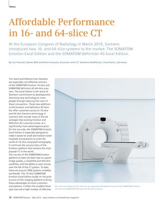 News 
Affordable Performance 
in 16- and 64-slice CT 
At the European Congress of Radiology in March 2010, Siemens 
introduced new 16- and 64-slice systems to the market: The SOMATOM 
Emotion Excel Edition and the SOMATOM Defi nition AS Excel Edition. 
By Jan Freund, Steven Bell and Rami Kusama, Business Unit CT, Siemens Healthcare, Forchheim, Germany 
The new Excel Editions from Siemens 
are especially cost-effective versions 
of the SOMATOM Emotion 16-slice and 
SOMATOM Definition AS 64-slice scan-ners. 
The Excel Edition is the result of 
Siemens’ commitment to developments 
that bring new technology to more 
people through reducing the costs of 
these innovations. These new additions 
to the Emotion and Definition AS fami-lies 
offer customers access to 16-slice 
and 64-slice Siemens technology in 
scanners that include many of the ad-vantages 
that existing Emotion and 
Definition AS customers know, at a 
significantly more advantageous price. 
On the one side, the SOMATOM Emotion 
Excel Edition is especially designed to 
make it easier for small and medium-sized 
hospitals and practices to enter the 
world of 16-slice computed tomography. 
It continues the success story of the 
Emotion platform that remains the most 
popular CT in the world. 
The success of the SOMATOM Emotion 
platform to date has been due to superb 
image quality, a simplified and efficient 
workflow, and the ability to save money 
over the life of the CT system. To date, 
there are around 7000 systems installed 
worldwide. The 16-slice SOMATOM 
Emotion Excel Edition builds on the prior 
success of this imaging platform to bring 
these advantages to more customers 
and patients. It offers the smallest focal-spot 
size and a high number of effective 
The new Excel Editions from Siemens are especially affordable versions of the SOMATOM Emotion 
16-slice and SOMATOM Definition AS 64-slice scanners. 
16 SOMATOM Sessions · May 2010 · www.siemens.com/healthcare-magazine 
 