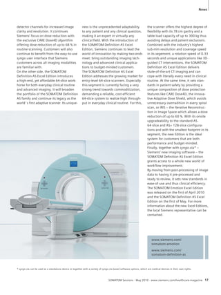 News 
www.siemens.com/ 
somatom-emotion 
www.siemens.com/ 
somatom-definition-as 
SOMATOM Sessions · May 2010 · www.siemens.com/healthcare-magazine 17 
detector channels for increased image 
clarity and resolution. It continues 
Siemens’ focus on dose reduction with 
the exclusive CARE Dose4D algorithm 
offering dose reduction of up to 68 % in 
routine scanning. Customers will also 
continue to benefit from the easy-to-use 
syngo user interface that Siemens 
customers across all imaging modalities 
are familiar with. 
On the other side, the SOMATOM 
Definition AS Excel Edition introduces 
a high-end, yet affordable 64-slice work-horse 
for both everyday clinical routine 
and advanced imaging. It will broaden 
the portfolio of the SOMATOM Definition 
AS family and continue its legacy as the 
world´s first adaptive scanner. Its unique-ness 
is the unprecedented adaptability 
to any patient and any clinical question, 
making it an expert in virtually any 
clinical field. With the introduction of 
the SOMATOM Definition AS Excel 
Edition, Siemens continues to lead the 
world of innovation by making two ends 
meet: bring outstanding imaging tech-nology 
and advanced clinical applica-tions 
to budget-minded customers. 
The SOMATOM Definition AS Excel 
Edition addresses the growing market for 
entry-level 64-slice scanners. Especially 
this segment is currently facing a very 
strong trend towards commoditization, 
demanding a reliable, cost-efficient 
64-slice system to realize high through-put 
in everyday clinical routine. For this, 
the scanner offers the highest degree of 
flexibility with its 78 cm gantry and a 
table load capacity of up to 300 kg thus 
avoiding delays and patient exclusions. 
Combined with the industry’s highest 
sub-mm resolution and coverage speed 
in its segement, a rotation speed of 0.33 
seconds and unique applications like 3D-guided 
CT interventions, the SOMATOM 
Definition AS Excel Edition delivers 
state-of-the-art CT imaging and can 
cope with literally every need in clinical 
routine. At the same time, it sets stan-dards 
in patient safety by providing a 
unique composition of dose protection 
features like CARE Dose4D, the innova-tive 
Adaptive Dose Shield, which avoids 
unnecessary overradition in every spiral 
scan, or IRIS – the Iterative Reconstruc-tion 
in Image Space which allows a dose 
reduction of up to 60 %. With its onsite 
upgradeability to the standard AS 
64-slice and AS+ 128-slice configura-tions 
and with the smallest footprint in its 
segment, the new Edition is the ideal 
system for customers that are both 
performance and budget-minded. 
Finally, together with syngo.via* – 
Siemens’ new imaging software – the 
SOMATOM Definition AS Excel Edition 
grants access to a whole new world of 
workflow improvement. 
By moving from post-processing of image 
data to having it pre-processed and 
ready to review, it sets new standards in 
ease-of-use and thus clinical efficiency. 
The SOMATOM Emotion Excel Edition 
was released on the first of April 2010 
and the SOMATOM Definition AS Excel 
Edition on the first of May. For more 
information about the new Excel Editions, 
the local Siemens representative can be 
contacted. 
* syngo.via can be used as a standalone device or together with a variety of syngo.via based software options, which are medical devices in their own rights. 
 