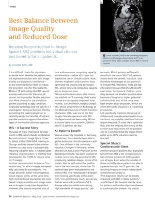 News 
Best Balance Between 
Image Quality 
and Reduced Dose 
Iterative Reconstruction in Image 
Space (IRIS) provides individual choices 
and benefi ts for all patients. 
By Annette Tuffs, MD 
It is a difficult choice for physicians 
to decide what benefits the patient most, 
the highest resolution with best image 
quality and diagnostic confidence – 
or the lowest radiation level to reduce 
the long-term risks for their patients. 
Modern CT technology like IRIS cannot 
entirely overcome this dilemma, of 
course, but it provides flexible solutions 
that allow choices for the individual 
patient according to age, condition, 
suspected pathology and the specific CT 
investigation being performed, thereby 
permitting the reading physician to 
carefully weigh the benefits of highest 
possible resolution against the advan-tages 
of minimized radiation exposure. 
IRIS – A Success Story 
The peak of these impressive develop-ments 
is IRIS, which stands for Iterative 
Reconstruction in Image Space. It had 
its debut at the 2009 RSNA meeting in 
Chicago and has proven to be another 
Siemens success story in substantially 
reducing radiation dose. It is based upon 
“iterative reconstruction,” a method first 
developed in the 1970s to reduce noise 
in CT images. 
Iterative reconstruction includes a “cor-rection 
loop,” in which images are repeat-edly 
calculated by assumptions. The 
image becomes softer in homogenous 
tissue regions while, at the same time, 
high-contrast tissue boundaries are main-tained. 
Image resolution and image noise 
are no longer closely inter-dependant. 
However, this process required a lot of 
time and enormous computing capacity 
and therefore – before IRIS – was not 
feasible for use in clinical routine. Now, 
Siemens engineers and scientists have 
optimized the process and developed 
IRIS, where time and computing capacity 
are no longer an issue. 
“We are enthusiastic about this innova-tive 
method in CT scanning, that´s why 
we use it in our greatly improved daily 
routine,” says Professor Joseph Schoepf, 
MD, whose Department of Radiology at 
the Medical University of South Carolina, 
Charleston, USA, was one of the first 
to gain clinical experience with IRIS. 
His department has been using IRIS on 
a routine basis since autumn 2009 for 
about 15 patients per day. 
All Patients Benefi t 
Several university hospitals, in Germany 
and abroad, have already been able to 
gather extensive clinical experience with 
IRIS. One of them is the University 
Hospital, Erlangen in Germany, where 
Michael Lell, MD, Senior Physician at the 
Radiology Institute, has been involved in 
studies concerning the potential of IRIS 
in reducing radiation dosage. In one of his 
studies, that he will submit for publica-tion 
in the next months, more than 70 
patients have been evaluated with and 
without IRIS. The radiologists in Erlangen 
were looking specifically at the abdo-men. 
“As a preliminary result, we can say 
that we were able to achieve a 50 % 
dosage reduction while maintaining 
high standards of image quality,” Lell 
1 Since autumn 2009 in the University Hospitals 
Munich and Erlangen-Nuremberg all CT scan 
protocols have been changed to use IRIS in clinical 
routine. 
recounts. Which patients will benefit 
most from the use of IRIS? “All patients 
should have the benefit,” says Lell, “and 
therefore we changed all our protocols 
to include IRIS.” However, there are spe-cific 
patient groups that should benefit 
even more, for instance children, since 
they demand the smallest possible dose 
because of long-term, higher potential 
radiation risks and, at the same time, 
have smaller body structures, which are 
more difficult to visualize in CT scanning 
procedures. 
Lell specifically mentions the group of 
children and juvenile patients with muco-viscidosis, 
an unstable condition that can 
require frequent CT scans. He is optimistic 
that, with the ongoing fine-tuning of IRIS, 
further dose reductions will be possible 
and he is confident that the magic thresh-old 
of up to 70 % reductions can be 
reached. 
Special Object: 
Cardiovascular Stent 
Another group of patients that especially 
benefit from IRIS is the increasing num-ber 
of obese patients of both genders 
and all ages. Even when the smaller of 
these morbidly obese patients are able to 
squeeze through the CT gantries, the 
resulting images are often substandard, 
sometimes strikingly so. 
“The diagnostic results can be greatly 
improved with IRIS in obese patients,” 
says Schoepf. His hospital mainly cares 
for patients with either digestive disease 
or cardiovascular disease. His special 
18 SOMATOM Sessions · May 2010 · www.siemens.com/healthcare-magazine 
1 
 