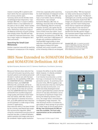 News 
IRIS Now Extended to SOMATOM Defi nition AS 20 
and SOMATOM Defi nition AS 40 
By Rami Kusama, Business Unit CT, Siemens Healthcare, Forchheim, Germany 
Because at Siemens dose reduction has 
continued to be given top priority, assur-ing 
both patients and medical personnel 
the best in medical care with the least 
possible risk, the availiability of IRIS with 
the SOMATOM Definition, SOMATOM 
Definition Flash, and SOMATOM 
Definition AS+ and AS 64, will be ex-tended 
to the SOMATOM Definition AS 
40, as well as AS 20. Now all scanners 
from the SOMATOM Definition family* 
will benefit from excellent diagnostic 
image quality with levels of dose lower 
than ever before. With IRIS, Siemens’ 
smart approach to iterative reconstruc-tion, 
up to 60% additional dose reduction 
can be achieved in a wide range of daily 
routine CT applications. 
Dose reduction with CT has been limited 
by the currently used filtered back projec-tion 
reconstruction algorithm. When 
using this conventional reconstruction of 
acquired raw data, a trade-off between 
spatial resolution and image noise has to 
be considered. Higher spatial resolution 
increases the ability to see the smallest 
detail; however, it is directly correlated 
with increased image noise. 
In an iterative reconstruction, a correc-tion 
loop is introduced into the image 
generation process. To avoid long recon-struction 
times, IRIS first applies a raw 
data reconstruction only once. During this 
initial raw data reconstruction, a so-called 
and newly developed master 
volume is generated that contains the full 
amount of raw data information, but at 
the expense of significant image noise. 
During the following iterative correc-tions, 
the image noise is removed with-out 
degrading image sharpness. The 
new technique results in increased im-age 
quality or dose savings of up to 60 % 
for a wide range of clinical applications. 
90 day, free trial licenses for IRIS are 
now also available. The local sales 
representative can be contacted for 
details. 
*requires syngo CT 2010A or syngo CT 2010B 
Iterative Reconstuction in Image Space (IRIS) 
Slow Raw Data Space Fast Image Data Space 
Image data 
recon 
Master 
recon 
Compare 
Image 
correction 
Q Up to 60 % dose reduction 
Q Image quality improvement 
Q Fast recon in image space 
Q Well-established image impression 
Q 90 day, free trial license 
interest is testing IRIS in patients with 
heart stents that are supposed to keep 
the coronary arteries open. 
“Coronary stents are the Achilles’ heels 
of radiological heart diagnostics,” says 
Schoepf. With IRIS, it is easier to detect 
whether there is a true obliteration of 
the stent or the so-called, “beam harden-ing,” 
that only simulates closure of the 
stent. Preliminary results of a study at 
the Medical University of South Carolina 
have already shown that IRIS will help 
to make this important distinction, that 
has a major impact on therapeutic deci-sions 
and results. 
Searching for Small Liver 
Metastases 
Another important area with far-reaching 
therapeutic consequences is the imaging 
of the liver, especially when searching 
for small metastases of malignant tumors 
elsewhere in the body. “With IRIS, we 
have a much better chance of finding 
these lesions,” says Schoepf. 
Konstantin Nikolaou, MD, Prof. of 
Radiology, Associate Chair of the Depart-ment 
of Radiology, Munich University 
Hospital, Germany, also agrees that all 
patients can profit from the use of IRIS, 
some of them more than others. Since 
last autumn, he and his colleagues have 
changed all the protocols to use IRIS. By 
April 2010, more than 3.000 patients of 
all ages and conditions profited from 
improved IRIS image quality or dose 
reduction. Overall dose reductions in all 
body regions of about 30 % were 
achieved, and current scientific studies 
at the University of Munich are designed 
to prove this effect. “IRIS has improved 
our daily routine because of higher im-age 
quality or lower dose.” The Munich 
radiologists are currently running studies 
where the diagnostic results from IRIS 
images are compared with conventional 
images, and their recent finding have 
shown that an experienced radiologist 
can easily adjust to the new kind of 
image impressions. “A trained eye can 
benefit from the IRIS specific images – 
the improved spatial image resolution in 
high contrast areas, with less noise in 
the low contrast areas.” 
Annette Tuffs, MD, is a medical journalist 
based in Heidelberg, Germany. The former 
medical editor of the daily Die Welt has 
been contributing to the Lancet and the 
British Medical Journal since 1990. 
SOMATOM Sessions · May 2010 · www.siemens.com/healthcare-magazine 19 
 