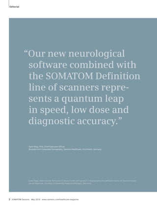 Editorial 
2 “Our new neurological 
software combined with 
the SOMATOM Defi nition 
line of scanners repre-sents 
a quantum leap 
in speed, low dose and 
diagnostic accuracy.” 
Sami Atiya, PhD, Chief Executive Officer, 
Business Unit Computed Tomography, Siemens Healthcare, Forchheim, Germany 
Cover Page: With Volume Perfusion CT Neuro fused with carotid CT Angiography the perfusion status of the brain tissue 
can be observed. Courtesy of University Hospital Göttingen, Germany. 
SOMATOM Sessions · May 2010 · www.siemens.com/healthcare-magazine 
 