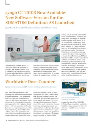 News 
syngo CT 2010B Now Available: 
New Software Version for the 
SOMATOM Defi nition AS Launched 
By Jan Freund, Business Unit CT, Siemens Healthcare, Forchheim, Germany 
The new syngo software version, CT 
2010B, for SOMATOM Definition AS 
scanners, was released in April 2010. 
It makes IRIS (Iterative Reconstruction 
in Image Space) available to SOMATOM 
Definition AS customers. With IRIS, a 
dose reduction of up to 60% is possible 
without compromising image quality. 
In addition, native head-image quality 
can be significantly improved with 
Neuro BestContrast without an increase 
in dose. By separating low and high fre-quency 
Worldwide Dose Counter 
By Peter Seitz, Business Unit CT, Siemens Healthcare, Forchheim, Germany 
20 SOMATOM Sessions · May 2010 · www.siemens.com/healthcare-magazine 
data, it specificly optimizes the 
tissue contrast without amplifying the 
image noise, resulting in an improve-ment 
of signal to noise ratio of up to 
30 %. In dynamic studies, such as CT 
Perfusion images, noise can be signifi-cantly 
reduced. As a result, radiation 
dose can be lowered without compro-mising 
image quality. The Adaptive 
Signal Boost optimizes lower signals, 
e.g. when low dose or obese protocols 
are used. Neuro BestContrast, 4D Noise 
Reduction and the Adaptive Signal Boost 
will be available free of charge. CARE 
Contrast II synchronizes CT scan and 
contrast media injection. With its open 
interface technology, it is ready for 
future applications. The syngo CT 2010B 
will be delivered with all new systems 
beginning in May 2010 and as a field 
roll-out to the complete installed base 
of the SOMATOM Definition AS. 
With the SOMATOM Definition Flash, 
coronary CTAs become routinely available 
at dose levels below 1 mSv. Now every-body 
can check dose values for them-selves, 
in daily routine, worldwide, and in 
almost real-time. Being able to image the 
coronary arteries with a radiation dose of 
below 1 mSv is impressive in itself, but it 
becomes even more impressive when this 
happens everyday, all around the globe 
and not just in a few specialized cases. 
That’s why Siemens decided to make av-erage 
doses of Flash Spiral Cardio scans – 
View on the Siemens Healthcare 
dose counter homepage. 
analysis that is sent from SOMATOM 
Definition Flash installations worldwide. 
In addition latest news and further infor-mation 
are available on Siemens Low 
Dose CT. 
www.siemens.com/low-dose 
our all-new high-pitch mode for scan 
speeds up to 458 mm/s – publicly avail-able. 
With this ultrafast scanning, the 
SOMATOM Definition Flash acquires the 
entire heart in only around 270 ms, re-ducing 
radiation exposure to the mini-mum, 
all the while maintaining the excel-lent 
image quality that previously was 
only possible at much higher dose levels. 
At www.siemens.com/low-dose anyone 
can observe the current average dose on 
the installed base. This value is updated 
every 30 minutes by statistical data 
 