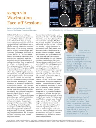 News 
syngo.via 
Workstation 
Face-off Sessions 
By Karin Barthel, Business Unit CT, 
Siemens Healthcare, Forchheim, Germany 
At RSNA 2009, Siemens Healthcare 
introduced their new imaging software, 
syngo.via,* a client-server based soft-ware 
solution which allows to display 
most used applications across various im-aging 
modalities – dedicated not only to 
general radiology but tailored to specific 
clinical fields such as oncology, neurology, 
vascular imaging and cardiology as well. 
Since then, syngo.via has participated at 
2 major face-offs. At a face-off, several 
industry vendors enter the arena to dem-onstrate 
cases live on their respective 
workplaces, permitting the audience to 
make an immediate, direct comparison of 
the software versions and results. 
First, syngo.via met the challenge at the 
6th International MDCT Symposium 2010 
in Garmisch-Partenkirchen, Germany, 
where about 1.600 CT experts were reg-istered. 
Thomas Mang, MD, from the Uni-versity 
Hospital in Vienna demonstrated 
the cases for Siemens. The first was a 
vascular case where an aneurysm needed 
to be evaluated. With syngo.via, Mang 
could fulfill all tasks ahead of time in out-standing 
clinical quality. Only 2 minutes 
were required since many steps, like table 
removal, bone removal, naming of vessels, 
curved MPRs and orthogonal views, were 
automatically calculated by syngo.CT 
Vascular Analysis.** The second case was 
an oncology case in which multiple liver 
lesions had to be measured. The auto-matic 
synchronization of datasets, the 
propagation of previous results and the 
unique Findings Navigator helped to 
speed up the workflow tremendously. 
The contouring algorithm worked per-fectly 
and measured reliably, even for the 
very complex liver lesions that, in compari-son 
to the surrounding tissue, showed 
very similar density. 
With syngo.via, a vascular case, demonstrated during the face-off in Vienna, 
was completed with only a few steps due to automated tools. 
The second competition was the work-station 
face-off at the ECR in March 2010 
in Vienna, Austria. There, 3 cases where 
demonstrated by Marco Das, MD, from 
the University Hospital in Maastricht, The 
Netherlands. The first case was a vascular 
case whereby a high-grade stenosis in 
the common carotid artery needed to be 
quantified and an occlusion in the MCA 
segment had to be displayed. The case 
was completed with syngo.via with only 
a few steps. Due to all the automated 
tools, Das only had to click into the areas 
of interest and could show the results. 
The second case was a brain perfusion in 
which the MTT, CBF and CBV parameters 
had to be measured. Here it was only 
necessary to open the syngo Volume 
Perfusion CT Neuro application to accept 
the results and to place a ROI into the in-farction. 
Everything else was automati-cally 
calculated by the system. All in all, 
this took only 45 seconds. 
The third case was a PET/CT case in which 
the assessment of response to treatment 
between 3 time-points had to be done 
with an volumetric assessment according 
to RECIST, WHO and volume, including 
percentual change between examina-tions 
as well as an metabolic SUV assess-ment 
based on PET data. With the Find-ings 
Navigator it was very simple to jump 
from finding to finding. And the compari-son 
of findings was easy to use since all 
images such as CT, PET, Fused and MIP 
images were displayed next to each 
other. Due to the dedicated lung, liver 
and lymph algorithms, all kinds of le-sions, 
no matter if large or small were 
contoured and measured precisely. These 
results showed that syngo.via currently 
will be an industry standard for state-of-the- 
art imaging solution. 
Thomas Mang, MD, 
AKH, Vienna, Austria 
“Due to the automated 
features within syngo.via, 
manual preparation of 
cases is no longer necessary. 
Now, a radiologist can 
start working where he 
wants to start, with reading 
the case.” 
Marco Das, MD, 
Maastricht University 
Medical Center, 
The Netherlands 
“I saw the syngo.via face-off 
in Garmisch and was very 
impressed. So, when I was 
asked to demonstrate it in 
Vienna, I agreed immediately. 
Although the software was 
new for me, it was easy to 
learn and I was proud to 
demonstrate it at the ECR.” 
* 
** 
syngo.via can be used as a standalone device or together with a variety of syngo.via based software options, which are medical devices in their own rights. 
The information about this product is being provided for planning purposes. The product is pending 510 (k) review, and is not yet commercially available in the U.S. 
 