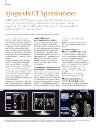 News 
syngo.via CT Speedometer 
In November 2009, Siemens Healthcare introduced syngo.via, a new 
client-server based imaging solution concept to improve quality 
of patient care, to cut costs for healthcare and to help hospitals and 
practices optimize their workfl ows. 
By Karin Barthel, Business Unit CT, Siemens Healthcare, Forchheim, Germany 
syngo.via* is a new imaging software 
that supports the physician’s diagnostic 
work with indication-specific workflows, 
layouts, and tools. Unlike typical radiolog-ical 
workplace setups – often equipped 
with multiple, isolated workstations – 
syngo.via is a server-based imaging soft-ware 
that can be seamlessly integrated 
in PACS or RIS-based working scenarios, 
accessible from any** PC within a clinical 
network. 
To give an overview of the many oppor-tunities 
for saving time in CT, an easy 
to use tool has now been created: the 
syngo.via CT Speedometer. The CT Speed-ometer 
shows exactly how utilizing 
syngo.via can save time during the whole 
workflow, from patient registration over 
reading the cases up to distributing the 
report. Many time-consuming steps 
which previously had to be done manually 
can now be avoided. 
The following illustrates just a few of the 
time-saving features that are quickly locat-ed 
and explained with the CT Speedometer: 
will also be created automatically 
(Fig. 1A). 
Summary: There is no need to prepare 
the data set before being able to read 
the case. 
One Click Stenosis – 
Measurement Straight Away 
In cardiac evaluations, three reference 
points are automatically placed before, 
in and after a stenosis by syngo.CT 
Coronary Analysis.*** The entire vessel 
lumen can be controlled with a dedicated 
profile curve displayed next to the vessel. 
By accepting the measurement, the 
results – including the images – are 
documented in the Findings Navigator 
(Fig. 1B). 
Summary: There is no need to go 
through the entire case manually. 
Multimodality Oncology – 
Holistic Oncology Imaging 
Because syngo.via provides multimodality 
imaging, it can provide additional and 
Image Prefetching – 
Up-to-date imaging History 
As soon as the patient is registered or 
data arrives, syngo.via automatically 
initiates a query in all connected archives 
(e.g. PACS) for previous exams or reports. 
Any reasonable previous examinations 
of a patient from CT, MR, AX or other 
moda-lities are prefetched. Thus, a com-plete 
imaging history is available before 
the physician starts reading the case. 
Summary: Manual, time-consuming 
querying and loading data is history 
with syngo.via. 
Preprocessing – Reading can be 
Started Faster Than Ever Before 
For example, as soon as a vascular case 
arrives at the server, syngo.via automati-cally 
starts to preprocess the data set. In 
this case, the table removal, bone removal 
and the labeling of main vessels will be 
automatically done by syngo.CT Vascular 
Analysis.*** Curved MPR reformations 
and orthogonal views of the main vessels 
1A 1B 
syngo.via can be used as a standalone device or together with a variety of syngo.via based software options, which are medical devices in their own rights. 
Prerequisites includes: internet connection to clinical network, DICOM compliance, meeting of minimum hardware requirements, and adherence to local data security regulations. 
The syngo.CT Vascular Analysis and syngo.CT Coronary Analysis options are pending 510(k) review and are not yet commercially available in the U.S. 
* 
** 
*** 
 