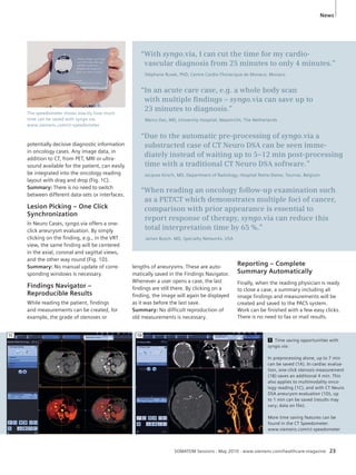 News 
“With syngo.via, I can cut the time for my cardio-vascular 
diagnosis from 25 minutes to only 4 minutes.” 
Stéphane Rusek, PhD, Centre Cardio-Thoracique de Monaco, Monaco 
“In an acute care case, e.g. a whole body scan 
with multiple fi ndings – syngo.via can save up to 
23 minutes to diagnosis.” 
Marco Das, MD, University Hospital, Maastricht, The Netherlands 
“Due to the automatic pre-processing of syngo.via a 
substracted case of CT Neuro DSA can be seen imme-diately 
instead of waiting up to 5–12 min post-processing 
time with a traditional CT Neuro DSA software.” 
Jacques Kirsch, MD, Department of Radiology, Hospital Notre-Dame, Tournai, Belgium 
“When reading an oncology follow-up examination such 
as a PET/CT which demonstrates multiple foci of cancer, 
comparison with prior appearance is essential to 
report response of therapy, syngo.via can reduce this 
total interpretation time by 65 %.” 
James Busch, MD, Specialty Networks, USA 
SOMATOM Sessions · May 2010 · www.siemens.com/healthcare-magazine 23 
The speedometer shows exactly how much 
time can be saved with syngo.via. 
www.siemens.com/ct-speedometer 
potentially decisive diagnostic information 
in oncology cases. Any image data, in 
addition to CT, from PET, MRI or ultra-sound 
available for the patient, can easily 
be integrated into the oncology reading 
layout with drag and drop (Fig. 1C). 
Summary: There is no need to switch 
between different data-sets or interfaces. 
Lesion Picking – One Click 
Synchronization 
In Neuro Cases, syngo.via offers a one-click 
aneurysm evaluation. By simply 
clicking on the finding, e.g., in the VRT 
view, the same finding will be centered 
in the axial, coronal and sagittal views, 
and the other way round (Fig. 1D). 
Summary: No manual update of corre-sponding 
windows is necessary. 
Findings Navigator – 
Reproducible Results 
While reading the patient, findings 
and measurements can be created, for 
example, the grade of stenoses or 
lengths of aneurysms. These are auto-matically 
saved in the Findings Navigator. 
Whenever a user opens a case, the last 
findings are still there. By clicking on a 
finding, the image will again be displayed 
as it was before the last save. 
Summary: No difficult reproduction of 
old measurements is necessary. 
Reporting – Complete 
Summary Automatically 
Finally, when the reading physician is ready 
to close a case, a summary including all 
image findings and measurements will be 
created and saved to the PACS system. 
Work can be finished with a few easy clicks. 
There is no need to fax or mail results. 
1 Time saving opportunities with 
syngo.via: 
In preprocessing alone, up to 7 min 
can be saved (1A). In cardiac evalua-tion, 
one-click stenosis measurement 
(1B) saves an additional 4 min. This 
also applies to multimodality onco-logy 
reading (1C), and with CT Neuro 
DSA aneurysm evaluation (1D), up 
to 1 min can be saved (results may 
vary; data on file). 
More time saving features can be 
found in the CT Speedometer. 
www.siemens.com/ct-speedometer 
1C 1D 
 