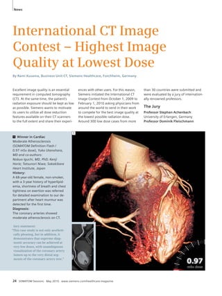 News 
International CT Image 
Contest – Highest Image 
Quality at Lowest Dose 
By Rami Kusama, Business Unit CT, Siemens Healthcare, Forchheim, Germany 
Excellent image quality is an essential 
requirement in computed tomography 
(CT). At the same time, the patient’s 
radiation exposure should be kept as low 
as possible. Siemens wants to motivate 
its users to utilize all dose reduction 
features available on their CT scanners 
to the full extent and share their experi- 
1 Winner in Cardiac 
Moderate Atherosclerosis 
(SOMATOM Definition Flash / 
0.97 mSv dose), Yuko Utanohara, 
MD and co-authors: 
Nobuo Iguchi, MD, PhD; Kenji 
Horie; Tatsunori Niwa; Sakakibara 
Heart Institute, Japan 
History: 
A 68-year-old female, non-smoker, 
with a 3-year history of hyperlipid-emia, 
shortness of breath and chest 
tightness on exertion was referred 
for detailed examination to our de-partment 
after heart murmur was 
detected for the first time. 
Diagnosis: 
The coronary arteries showed 
moderate atherosclerosis on CT. 
Jury statement: 
“This case study is not only aestheti-cally 
pleasing, but in addition, it 
demonstrates that supreme diag-nostic 
accuracy can be achieved at 
very low doses, with unambiguous 
visualization of the coronary artery 
lumen up to the very distal seg-ments 
of the coronary artery tree.” 
ences with other users. For this reason, 
Siemens initiated the International CT 
Image Contest from October 1, 2009 to 
February 1, 2010 asking physicians from 
around the world to send in their work 
to compete for the best image quality at 
the lowest possible radiation dose. 
Around 300 low dose cases from more 
24 SOMATOM Sessions · May 2010 · www.siemens.com/healthcare-magazine 
than 30 countries were submitted and 
were evaluated by a jury of internation-ally 
renowned professors. 
The Jury 
Professor Stephan Achenbach 
University of Erlangen, Germany 
Professor Dominik Fleischmann 
1 
 