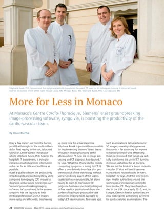 Business 
Stéphane Rusek, PhD, is convinced that syngo.via radically transforms the use of CT even for his colleagues, turning it into an all’round 
tool for all doctors: (from left to right) Filippo Civaia, MD, Philippe Rossi, MD, Stéphane Rusek, PhD, Laura Iacuzio, MD. 
More for Less in Monaco 
At Monaco’s Centre Cardio-Thoracique, Siemens’ latest groundbreaking 
image-processing software, syngo.via, is boosting the productivity of the 
cardio-vascular team. 
Only a few meters up from the harbor, 
yet still within sight of the multi-million-dollar 
fleet resting in the sun, is located 
Monaco’s Centre Cardio-Thoracique 
where Stéphane Rusek, PhD, head of the 
hospital’s IT department, is trying to 
extract as much diagnostic information 
as he can for as little cost and time as 
possible. 
Rusek’s goal is to boost the productivity 
of radiologists and cardiologists by using 
computed tomography (CT) images to 
diagnose cardiac cases. And syngo.via,* 
Siemens’ groundbreaking imaging 
software, he’s convinced, is the answer. 
syngo.via has the capacity to help 
medical professionals use CT images 
more easily and efficiently, thus freeing 
28 SOMATOM Sessions · May 2010 · www.siemens.com/healthcare-magazine 
such examinations delivered around 
50 images; nowadays they generate 
thousands – far too many for anyone 
to handle promptly and effectively. 
Rusek is convinced that syngo.via radi-cally 
transforms the use of CT, turning 
it into an useful tool for all doctors. 
“We are on the brink of a boom in cardio-vascular 
CT that will see it become 
standard and routinely used in every 
hospital,” he says. And the time seems 
ripe. Health authorities around the 
world appear increasingly willing to 
fund cardiac CT. They have been fun-ded 
in the USA since early 2010, and, in 
Europe, German health authorities are 
now looking into authorizing payment 
for cardiac related examinations. The 
up more time for actual diagnosis. 
Stéphane Rusek is personally responsible 
for implementing Siemens’ latest break-through 
in image processing at the 
Monaco clinic. “A new era in image pro-cessing 
and CT diagnosis has dawned,” 
he says. “What the iPhone did for mobile 
computing, syngo.via is doing for CT. It 
offers a user-friendly interface that gets 
the most out of the technology without 
users even being aware of the sophis-ticated 
software responsible, let alone 
having to learn to manipulate it.” 
syngo.via has been specifically designed 
to free medical professionals from the 
burden of having to process the vast 
amount of images made available by 
today’s CT examinations. Ten years ago, 
By Oliver Klaffke 
 