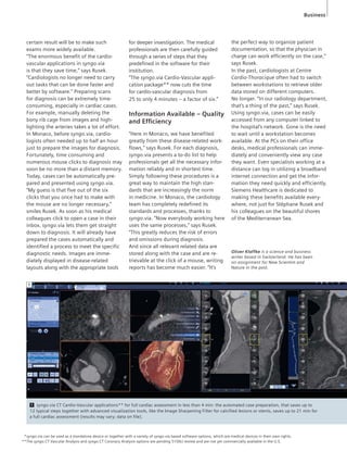 Business 
certain result will be to make such 
exams more widely available. 
“The enormous benefit of the cardio-vascular 
applications in syngo.via 
is that they save time,” says Rusek. 
“Cardiologists no longer need to carry 
out tasks that can be done faster and 
better by software.” Preparing scans 
for diagnosis can be extremely time-consuming, 
especially in cardiac cases. 
For example, manually deleting the 
bony rib cage from images and high-lighting 
the arteries takes a lot of effort. 
In Monaco, before syngo.via, cardio-logists 
often needed up to half an hour 
just to prepare the images for diagnosis. 
Fortunately, time consuming and 
numerous mouse clicks to diagnosis may 
soon be no more than a distant memory. 
Today, cases can be automatically pre-pared 
and presented using syngo.via. 
“My guess is that five out of the six 
clicks that you once had to make with 
the mouse are no longer necessary,” 
smiles Rusek. As soon as his medical 
colleagues click to open a case in their 
inbox, syngo.via lets them get straight 
down to diagnosis. It will already have 
prepared the cases automatically and 
identified a process to meet the specific 
diagnostic needs. Images are imme-diately 
displayed in disease-related 
layouts along with the appropriate tools 
for deeper investigation. The medical 
professionals are then carefully guided 
through a series of steps that they 
predefined in the software for their 
institution. 
“The syngo.via Cardio-Vascular appli-cation 
package** now cuts the time 
for cardio-vascular diagnosis from 
25 to only 4 minutes – a factor of six.” 
Information Available – Quality 
and Effi ciency 
“Here in Monaco, we have benefited 
greatly from these disease-related work-flows,” 
says Rusek. For each diagnosis, 
syngo.via presents a to-do list to help 
professionals get all the necessary infor-mation 
reliably and in shortest time. 
Simply following these procedures is a 
great way to maintain the high stan-dards 
that are increasingly the norm 
in medicine. In Monaco, the cardiology 
team has completely redefined its 
standards and processes, thanks to 
syngo.via. “Now everybody working here 
uses the same processes,” says Rusek. 
“This greatly reduces the risk of errors 
and omissions during diagnosis. 
And since all relevant related data are 
stored along with the case and are re-trievable 
at the click of a mouse, writing 
reports has become much easier. “It’s 
the perfect way to organize patient 
documentation, so that the physician in 
charge can work efficiently on the case,” 
says Rusek. 
In the past, cardiologists at Centre 
Cardio-Thoracique often had to switch 
between workstations to retrieve older 
data stored on different computers. 
No longer. “In our radiology department, 
that’s a thing of the past,” says Rusek. 
Using syngo.via, cases can be easily 
accessed from any computer linked to 
the hospital’s network. Gone is the need 
to wait until a workstation becomes 
available. At the PCs on their office 
desks, medical professionals can imme-diately 
and conveniently view any case 
they want. Even specialists working at a 
distance can log in utilizing a broadband 
internet connection and get the infor-mation 
they need quickly and efficiently. 
Siemens Healthcare is dedicated to 
making these benefits available every-where, 
not just for Stéphane Rusek and 
his colleagues on the beautiful shores 
of the Mediterranean Sea. 
1 
Oliver Klaffke is a science and business 
writer based in Switzerland. He has been 
on assignment for New Scientist and 
Nature in the past. 
1 syngo.via CT Cardio-Vascular applications** for full cardiac assessment in less than 4 min: the automated case preparation, that saves up to 
12 typical steps together with advanced visualization tools, like the Image Sharpening Filter for calcified lesions or stents, saves up to 21 min for 
a full cardiac assessment (results may vary; data on file). 
syngo.via can be used as a standalone device or together with a variety of syngo.via based software options, which are medical devices in their own rights. 
The syngo.CT Vascular Analysis and syngo.CT Coronary Analysis options are pending 510(k) review and are not yet commercially available in the U.S. 
* 
** 
 
