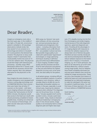 Editorial 
Dear Reader, 
Imagine an emergency room only a 
few short years ago: in the middle of 
the night, a 55-year-old, unconscious 
patient is wheeled in. All neurologic 
observations indicate stroke. But 
how severe? Is it an occlusion or a 
hemorrhage and where is it located? 
All crucial questions that demand fast 
answers! The physician on duty could 
request a head CT examination that 
could possibly involve two scans at 15 
to 30 mSv radiation dose. The physician 
would then begin with extensive post-processing 
– possibly using a PACS 
Workstation before the CT results could 
provide life the necessary clinical infor-mation 
required. Not a very pleasant 
alternative for the physicians or the 
patient. 
Now imagine the same situation in a 
modern emergency room equipped with 
Siemens cutting-edge technology such 
as SOMATOM Definition Flash scanner – 
that scans faster than all other CT 
scanners on the market – with latest 
neuro imaging software and syngo.via 
software that “post-process on-the-fly” 
Within minutes, the physician would 
have access to the head scan results with 
all post-processing completed at lowest 
possible dose, including non-enhanced 
CT for exclusion of hemorrhage, com-plete 
vascular status plus functional 
information. 
André Hartung, 
Vice President 
Marketing and Sales 
Business Unit CT, 
Siemens Healthcare 
With syngo.via, Siemens’ new work-place 
software, all time consuming 
pre- and post-processing steps are 
eliminated and all diagnostic infor-mation 
– including information from 
other modalities such as MR, MI and 
PET – are available in almost real time. 
Best possible image quality is pro-vided 
with sophisticated “signal boost” 
technologies or image-optimizing 
techniques resulting in definitive 
grey and white tissue differentiation 
in neuro imaging. Excellent image 
quality and fast processes are bene-ficial 
for both physicians and patients 
as they are preconditions for highest 
diagnostic accuracy and, at the same 
time, low dose safety for the patient. 
In all patient groups, including difficult 
obese and pediatric patients, as well as 
emergency room situations, safety is 
strongly linked to ALARA (As Low As 
Reasonably Achievable) radiation ex-posure. 
In the past, especially in acute 
clinical cases, lowering the radiation 
exposure when utilizing CT for diagnosis 
was not the primary focus. In stroke 
cases, “minutes equaled mind” and for 
accident victims, minutes could mean 
life or death. Today, thanks to Siemens’ 
significant leadership in bringing low 
dose CT into clinical routine, image 
quality is not necessarily tied to a slower 
diagnosis path and higher dose expo- 
sure. CT is steadily moving into the first 
line of emergency and stroke imaging 
mainly because of the wide diagnostic 
spectrum, speed and diagnostic pre-cision. 
Providing all the advantages in 
CT imaging aligned with measures to 
minimize the radiation exposure has 
always been one of Siemens key goals. 
Therefore we have recently introduced 
new technical developments like IRIS to 
reduce radiation exposure to the lowest 
level in the CT industry. In functional 
imaging, e.g. for CT brain perfusion, the 
dose can be reduced by up to 50 % with 
4D Noise Reduction, without compro-mising 
image quality. And our Adaptive 
Dose Shield completely eliminates pre-and 
post-spiral radiation that cannot be 
utilized for image reconstruction. These 
are only a few examples from dozens of 
additional large and small improvements 
developed by our dedicated employees 
to make the radiologist’s life easier and 
the patient’s healthcare better. You will 
find many of these reported in this, and 
in future editions of SOMATOM Sessions. 
Good reading, 
Sincerely 
André Hartung 
* syngo.via can be used as a standalone device or together with a variety of syngo.via based software options, 
which are medical devices in their own rights.. 
SOMATOM Sessions · May 2010 · www.siemens.com/healthcare-magazine 3 
 