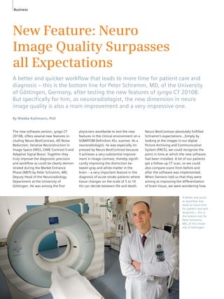 Business 
New Feature: Neuro 
Image Quality Surpasses 
all Expectations 
A better and quicker workfl ow that leads to more time for patient care and 
diagnosis – this is the bottom line for Peter Schramm, MD, of the University 
of Göttingen, Germany, after testing the new features of syngo CT 2010B. 
But specifi cally for him, as neuroradiologist, the new dimension in neuro 
image quality is also a main improvement and a very impressive one. 
By Wiebke Kathmann, PhD 
The new software version, syngo CT 
2010B, offers several new features in-cluding 
Neuro BestContrast, 4D Noise 
Reduction, Iterative Reconstruction in 
Image Space (IRIS), CARE Contrast II and 
Adaptive Signal Boost. Together they 
truly improve the diagnostic precision 
and workflow as could be clearly demon-strated 
during the Market Entrance 
Phase (MEP) by Peter Schramm, MD, 
Deputy Head of the Neuroradiology 
Department at the University of 
Göttingen. He was among the first 
physicians worldwide to test the new 
features in the clinical environment on a 
SOMATOM Definition AS+ scanner. As a 
neuroradiologist, he was especially im-pressed 
by Neuro BestContrast because 
it achieves a very substantial improve-ment 
in image contrast, thereby signifi-cantly 
improving the distinction be-tween 
gray and white matter in the 
brain – a very important feature in the 
diagnosis of acute stroke patients where 
tissue changes on the scale of 5 to 10 
HU can decide between life and death. 
Neuro BestContrast absolutely fulfilled 
Schramm’s expectations. „Simply by 
looking at the images in our digital 
Picture Archiving and Communication 
System (PACS), we could recognize the 
point in time at which the new software 
had been installed. A lot of our patients 
get a follow-up CT scan, so we could 
also compare scans from before and 
after the software was implemented. 
When Siemens told us that they were 
aiming at improving the differentiation 
of brain tissue, we were wondering how 
A better and quick-er 
workflow that 
leads to more time 
for patient care and 
diagnosis – this is 
the bottom line for 
Peter Schramm, 
MD, of the Univer-sity 
of Göttingen. 
 