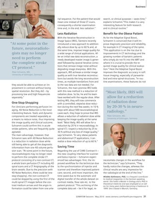 “At some point in the 
future, neuroradiolo-gists 
may no longer 
need to perform 
the complete stroke 
CT protocol.” 
Peter Schramm, MD, 
University of Göttingen, Germany 
Business 
Wiebke Kathmann, PhD, is a frequent contributor 
to medical magazines in the German-speaking 
world. She holds a Master in biology and a PhD in 
theoretical medicine and was employed as an edi-tor 
for many years before becoming a freelancer in 
1999. She is based in Munich, Germany. 
SOMATOM Sessions · May 2010 · www.siemens.com/healthcare-magazine 31 
they would be able to achieve an im-provement 
in contrast without losing 
spatial resolution. But they did – by 
processing low and high frequencies 
separately.“ 
One-Stop-Shopping 
For clinicians performing perfusion im-aging, 
4D Noise Reduction is the most 
interesting feature. Static and dynamic 
components are treated separately as 
a means to reduce noise, thus improving 
the image quality and clinical outcome. 
Schramm could confirm this in acute 
stroke patients, who are frequently quite 
agitated. 
The main advantage, however, that 
Schramm sees with 4D Noise Reduction 
is a reduction in radiation dose while 
still being able to get all the diagnostic 
information from one 4D volume perfu-sion 
scan. “At some point in the future, 
neuroradiologists may no longer need 
to perform the complete stroke CT 
protocol consisting of a non-contrast CT, 
a whole brain perfusion CT including 4D 
spiral scans and a CT Angiography of the 
brain vessels. Due to the precision with 
4D Noise Reduction, there could be ‘one-stop- 
shopping’, the non-contrast CT 
could be skipped by using the first of the 
multi-spiral CT images before the con-trast 
medium arrives and the angio-in-formation 
could be taken from one arte-rial 
sequence. For the patient that would 
mean one instead of three CT scans, 
consequently a shorter examination 
time and, in the end, less radiation.“ 
Less Radiation 
With the Iterative Reconstruction in 
Image Space (IRIS), Siemens recently 
introduced a new approach to addition-ally 
reduce dose by up to 60 % and, at 
the same time, improve image quality for 
a wide range of clinical applications. Af-ter 
an initial raw-data reconstruction, a 
newly developed master image is gener-ated 
followed by several iterative correc-tions 
that remove image noise without 
degrading image sharpness. With this 
approach, IRIS achieves a similar image 
quality as with true iterative reconstruc-tions 
but avoids the long reconstruction 
times, as multiple translations from and 
to the raw data are not needed. For 
Schramm, the main promise IRIS holds 
with this new method is a reduction of 
radiation dose. So far, he and his team 
have worked with the regular dose. After 
testing IRIS, they will now commence 
with a controlled, stepwise dose reduc-tion 
during the next few weeks. In 10 % 
steps with about 500 neuroradiological 
cases each, they hope to prove that IRIS 
allows a reduction of radiation dose while 
keeping the image quality at the same 
level. “Most likely, IRIS will allow for a 
reduction by 20 % in neuroradiology. In 
spinal CT, I expect a reduction by 25 to 
30 % without any loss of image quality,” 
says Schramm. “In very obese patients 
and abdominal CT applications, I can 
realize a dose reduction of up to 60 %.“ 
Saving Time 
Regarding the use of CARE Contrast II – 
the new coupling interface for scanner 
and bolus injector – Schramm experi-enced 
two advantages: first, the im-proved 
workflow for the technician due 
to the synchronization of injector and 
scanner and therefore improved patient 
care; second, and more important, the 
time saved due to the automatic and 
digital transfer of the whole dataset on 
contrast media, flow rate etc. to the 
patient protocol. ”This archiving of the 
complete data set – be it for legal, re-search, 
or clinical purposes – saves time,“ 
explains Schramm.”This makes it a very 
interesting feature for both research 
and in clinical routine.“ 
Benefi t for the Obese Patient 
As for the Adaptive Signal Boost, 
Schramm is convinced that it will im-prove 
diagnostic precision and reliability, 
for example in CT imaging of the spine. 
“This application is on the rise due to 
improvements in CT technology and the 
growing number of bariatric patients 
who simply do not fit into the MRT and 
where it is crucial to provide the re-quired 
image quality for clinical evalua-tion.” 
Here the Adaptive Signal Boost 
improves the diagnostic accuracy in soft 
tissue imaging, especially of paraverte-bral 
and intra-spinal structures. “In rou-tine 
examinations, these features do not 
“Most likely, IRIS will 
allow for a reduction 
of radiation dose 
by 20-30 % in neuro-radiology.” 
Peter Schramm, MD, 
University of Göttingen, Germany 
necessitate changes in the workflow for 
the technician,” says Schramm, “They 
hardly notice the changes, whereas the 
clinical results are very impressive for 
the radiologist at the end of the line.” 
 