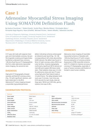 Clinical Results Cardio-Vascular 
Case 1 
Adenosine Myocardial Stress Imaging 
Using SOMATOM Defi nition Flash 
By Gudrun Feuchtner,1, 4 Robert Goetti,1 André Plass,2 Monika Wieser,2 Christophe Wyss,3 
Fernando Vega-Higuera,5 Hans Scheffel,1 Michael Fischer,1 Hatem Alkadhi,1 Sebastian Leschka1 
1 Institute of Diagnostic Radiology, University Hospital Zurich, Switzerland 
2 Clinic of Cardiovascular Surgery, University Hospital Zurich, Switzerland 
3 Cardiology Division, University Hospital, Zurich, Switzerland 
4 Department of Radiology II, Innsbruck Medical University, Austria 
5 Business Unit CT, Siemens Healthcare, Forchheim, Germany. 
HISTORY 
A 51-year-old male with atypical chest 
pain and intermediate coronary risk pro-file 
(cigarette smoking and hypercholes-terolemia) 
underwent two coronary 
128-slice Dual Source CT Angiographies: 
the first under adenosine myocardial 
stress-imaging, the second at rest. 
DIAGNOSIS 
High-pitch CT Angiography showed 
severely calcified left coronary artery 
(Fig. 1C) with significant stenosis, and 
bare-metal stent in the RCA. 
Adenosine CT stress imaging showed 
a reversible myocardial perfusion 
32 SOMATOM Sessions · May 2010 · www.siemens.com/healthcare-magazine 
COMMENTS 
Adenosine stress-imaging of reversible 
myocardial ischemia is feasable with 
128-slice Dual Source CT with compre-hensive 
evaluation of coronary arteries. 
Assessment of PBV reversible ischemia 
with CT is helpful to improve accuracy of 
coronary CT Angiography, especially in 
cases of severe coronary calcification or 
limited in-stent lumen visibility. 
defect indicating ischemia anteroseptal 
at midventricular level (Figs. 1A–1B) 
corresponding to left artery descending 
(LAD) stenosis. No defect was found in-ferior 
of right coronary artery (RCA) vas-cular 
territory. Invasive angiography 
confirmed a significant 90 % stenosis at 
mid LAD and a patent RCA bare-metal 
stent. Total radiation dose was 2.2 mSv 
for adenosine stress and rest CT scans 
using high-pitch Flash Spiral mode at 
3.4 pitch factor. The delay between both 
scans was 5 minutes. Scan time was 
0.44 seconds for each study, tube set-tings 
were 100 kV and 320 mAs, gantry 
rotation time was 0.28 s. 
EXAMINATION PROTOCOL 
Scanner SOMATOM Definition Flash 
Scan mode Flash Spiral Pitch 3.4 
Scan area Heart Slice collimation 128 x 0.6 mm 
Scan length 135 mm Slice width 0.75 mm 
Scan direction Cranio-caudal Reconstruction increment 0.4 mm 
Scan time 0.44 s Reconstruction kernel B 26f 
Tube voltage 100 kV / 100 kV Volume 80 ml 
Tube current 320 mAs/rot. Flow rate 5 ml/s 
Dose modulation CARE Dose4D Start delay 10 s 
CTDIvol 3.09 mGy Postprocessing syngo CT Cardiac – 
Effective Dose 2.2 mSv (in total) Function prototype* 
Rotation time 0.28 s 
*The product is not commercially available in the US. 
 