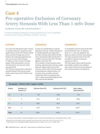 Clinical Results Cardio-Vascular 
Case 4 
Pre-operative Exclusion of Coronary 
Artery Stenosis With Less Than 1 mSv Dose 
By Sebastian Leschka, MD* and Andreas Blaha** 
Institute of Diagnostic Radiology, University Hospital Zurich, Zurich, Switzerland 
Business Unit CT, Siemens Healthcare, Forchheim, Germany 
HISTORY 
A 71-year-old male patient with a history 
of cerebral infarction caused by a high-grade 
stenosis of the left internal carotid 
artery and lysis therapy was now re-ferred 
to the radiology department to 
rule out coronary artery disease. 
In addition to the coronary CT Angio-graphy 
(CTA) examination a non-en-hanced 
calcium-scoring scan (CaSc) 
was performed. 
The CTA was acquired with a fast pitch 
spiral technique (Flash Spiral Cardio) 
while a mean heart rate of 56 bpm was 
present. 
38 SOMATOM Sessions · May 2010 · www.siemens.com/healthcare-magazine 
COMMENTS 
In combination with the CaSc (0.35 mSv) 
and the CTA (0.8 mSv), an effective 
dose* of 1.1 mSv was applied to the 
patient to detect coronary artery disease. 
The entire acquisition time of the CTA 
was 280 ms; calcium scoring was 
acquired in 120 ms. 
The Flash Spiral cardio method quickly 
and reliably combines low radiation 
dose values with the accurate display of 
the coronary arteries in all segments. 
DIAGNOSIS 
In total, ten calcified lesions could be 
detected in the CaSc. Diffuse distribution 
of calcified deposits was observed in 
the right coronary artery (RCA), the left 
artery descending (LAD) and the left cir-cumflex 
coronary artery (CX). The total 
Agatston score was 130. 
CTA unveiled a normal coronary artery 
anatomy, right dominant coronary supply 
type with regular sized lumen of the 
coronary arteries. RCA and LAD showed 
no hemodynamic relevant lesions. CX 
coronary artery unveiled a stenosis 
smaller than 50% in its proximal seg-ment. 
A deep myocardial bridging of the 
LAD could also be depicted. 
Threshold = 130 HU (102.7 mg/cm3 CaHA) 
Artery Numbers of Calcium Score (2) Volume [mm3] (3) Equiv. Mass 
Lesions (1) [mg CaHA] (4) 
LM 0 0.0 0.00 0.0 
LAD 2 27.5 29.3 4.89 
CX 3 48.3 50.5 8.57 
RCA 5 53.6 66.2 10.81 
Total 10 129.5 146.0 24.27 
(1) Lesion is volume based, (2) Equivalent Agatston score, (3) Isotropic interpolated volume, (4) Calibration Factor: 0.790 
*Effective Dose was calculated using the published conversion factor for an adult chest of 0.014 mSv (mGy cm)-1 [1]. 
[1] McCollough CH et al. Strategies for Reducing Radiation Dose in CT, Radiol. Clin. N. Am. 47: (2009) 27-40. 
* 
** 
 