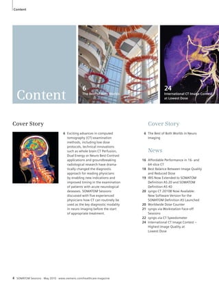 Content 
Content 
4 SOMATOM Sessions · May 2010 · www.siemens.com/healthcare-magazine 
Cover Story 
6 The Best of Both Worlds in Neuro 
Imaging 
News 
16 Affordable Performance in 16- and 
64-slice CT 
18 Best Balance Between Image Quality 
and Reduced Dose 
19 IRIS Now Extended to SOMATOM 
Definition AS 20 and SOMATOM 
Definition AS 40 
20 syngo CT 2010B Now Available: 
New Software Version for the 
SOMATOM Definition AS Launched 
20 Worldwide Dose Counter 
21 syngo.via Workstation Face-off 
Sessions 
22 syngo.via CT Speedometer 
24 International CT Image Contest – 
Highest Image Quality at 
Lowest Dose 
Cover Story 
6 Exciting advances in computed 
tomography (CT) examination 
methods, including low dose 
protocols, technical innovations 
such as whole brain CT Perfusion, 
Dual Energy or Neuro Best Contrast 
applications and groundbreaking 
radiological research have drama-tically 
changed the diagnostic 
approach for reading physicians 
by enabling new indications and 
improved timing in the examination 
of patients with acute neurological 
deseases. SOMATOM Sessions 
discussed with five experienced 
physicians how CT can routinely be 
used as the key diagnostic modality 
in neuro imaging before the start 
of appropriate treatment. 
24 
International CT Image Contest 
at Lowest Dose 
6 
The Best of Both Worlds 
 