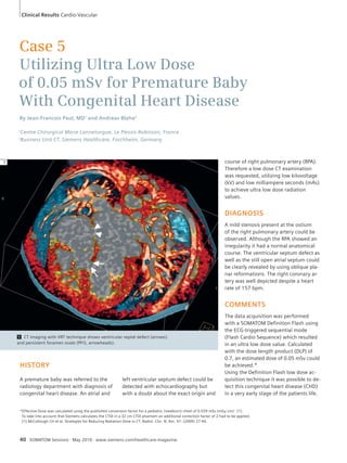 Clinical Results Cardio-Vascular 
Case 5 
Utilizing Ultra Low Dose 
of 0.05 mSv for Premature Baby 
With Congenital Heart Disease 
By Jean-Francois Paul, MD1 and Andreas Blaha2 
1Centre Chirurgical Marie Lannelongue, Le Plessis-Robinson, France 
2Business Unit CT, Siemens Healthcare, Forchheim, Germany 
HISTORY 
A premature baby was referred to the 
radiology department with diagnosis of 
congenital heart disease. An atrial and 
left ventricular septum defect could be 
detected with echocardiography but 
with a doubt about the exact origin and 
*Effective Dose was calculated using the published conversion factor for a pediatric (newborn) chest of 0.039 mSv (mGy cm)-1 [1]. 
To take into account that Siemens calculates the CTDI in a 32 cm CTDI phantom an additional correction factor of 2 had to be applied. 
[1] McCollough CH et al. Strategies for Reducing Radiation Dose in CT, Radiol. Clin. N. Am. 47: (2009) 27-40. 
40 SOMATOM Sessions · May 2010 · www.siemens.com/healthcare-magazine 
course of right pulmonary artery (RPA). 
Therefore a low dose CT examination 
was requested, utilizing low kilovoltage 
(kV) and low milliampere seconds (mAs) 
to achieve ultra low dose radiation 
values. 
DIAGNOSIS 
A mild stenosis present at the ostium 
of the right pulmonary artery could be 
observed. Although the RPA showed an 
irregularity it had a normal anatomical 
course. The ventricular septum defect as 
well as the still open atrial septum could 
be clearly revealed by using oblique pla-nar 
reformations. The right coronary ar-tery 
was well depicted despite a heart 
rate of 157 bpm. 
COMMENTS 
The data acquisition was performed 
with a SOMATOM Definition Flash using 
the ECG-triggered sequential mode 
(Flash Cardio Sequence) which resulted 
in an ultra low dose value. Calculated 
with the dose length product (DLP) of 
0.7, an estimated dose of 0.05 mSv could 
be achieved.* 
Using the Definition Flash low dose ac-quisition 
technique it was possible to de-tect 
this congenital heart disease (CHD) 
in a very early stage of the patients life. 
1 CT imaging with VRT technique shows ventricular septal defect (arrows) 
and persistent foramen ovale (PFO, arrowheads). 
1 
 