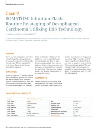 Clinical Results Oncology 
Case 9 
SOMATOM Defi nition Flash: 
Routine Re-staging of Oesophageal 
Carcinoma Utilizing IRIS Technology 
By Michael Lell, MD*and Andreas Blaha** 
*Department of Radiology and the Imaging Science Institute (ISI), University of Erlangen-Nuremberg, Erlangen, Germany 
**Business Unit CT, Siemens Healthcare, Forchheim, Germany 
HISTORY 
The 55-year-old male patient presented 
with a history of oesophageal cancer. 
He previously underwent combined radio-chemotherapy. 
CT was requested for 
re-staging to discuss further therapy 
options for the patient. 
DIAGNOSIS 
A contrast enhanced CT revealed bilateral 
well-perfused lung, also the port catheter 
was well positioned in the vena cava 
superior. Following treatment, there was 
still prominent thickening of the wall 
of the distal oesophagus und enlarged 
EXAMINATION PROTOCOL 
lymph nodes in the mediastinum. In 
addition, a small pericardial effusion, 
most probably a side effect of radio-therapy, 
was visualized. There was no 
evidence of liver or lung metastases and 
there were no enlarged lymph nodes at 
the level of the celiac trunk. An isolated 
solitary cyst (Bosniak I) was located in 
the upper left kidney. 
COMMENTS 
Several measures to reduce dose were 
employed with this patient. Online tube 
current modulation (CARE Dose4D) and 
Scanner SOMATOM Definition Flash 
Scan mode Thorax DLP 260 mGy cm 
Scan area Thorax-Abdomen Effective Dose 3.9 mSv 
Scan length 656 mm Rotation time 0.33 s 
Scan direction Cranio-caudal Slice collimation 128 x 0.6 mm 
Scan time 21 ms Slice width 0.75 mm 
Tube voltage 120 kV Reconstruction increment 0.4 mm 
Tube current Ref.mAs 100 eff. mAs Reconstruction kernel I41 
Dose modulation CARE Dose4D Postprocessing syngo CT 3D 
48 SOMATOM Sessions · May 2010 · www.siemens.com/healthcare-magazine 
iterative reconstruction in image space 
technology (IRIS) were utilized, which 
lead to a significant reduction in dose 
and noise as compared to conventional 
CT, improving image quality. This exa-mination 
reliably demonstrated the 
possibility of acquiring excellent image 
quality at reduced dose levels (3.9 mSv / 
DLP: 260 mGy cm). 
 