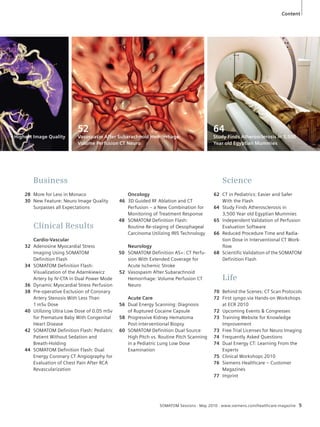 Content 
64 
Study Finds Atherosclerosis in 3,500 
Year old Egyptian Mummies 
SOMATOM Sessions · May 2010 · www.siemens.com/healthcare-magazine 5 
Oncology 
46 3D Guided RF Ablation and CT 
Perfusion – a New Combination for 
Monitoring of Treatment Response 
48 SOMATOM Definition Flash: 
Routine Re-staging of Oesophageal 
Carcinoma Utilizing IRIS Technology 
Neurology 
50 SOMATOM Definition AS+: CT Perfu-sion 
With Extended Coverage for 
Acute Ischemic Stroke 
52 Vasospasm After Subarachnoid 
Hemorrhage: Volume Perfusion CT 
Neuro 
Acute Care 
56 Dual Energy Scanning: Diagnosis 
of Ruptured Cocaine Capsule 
58 Progressive Kidney Hematoma 
Post-interventional Biopsy 
60 SOMATOM Definition Dual Source 
High Pitch vs. Routine Pitch Scanning 
in a Pediatric Lung Low Dose 
Examination 
Business 
28 More for Less in Monaco 
30 New Feature: Neuro Image Quality 
Surpasses all Expectations 
Clinical Results 
Cardio-Vascular 
32 Adenosine Myocardial Stress 
Imaging Using SOMATOM 
Definition Flash 
34 SOMATOM Definition Flash: 
Visualization of the Adamkiewicz 
Artery by IV-CTA in Dual Power Mode 
36 Dynamic Myocardial Stress Perfusion 
38 Pre-operative Exclusion of Coronary 
Artery Stenosis With Less Than 
1 mSv Dose 
40 Utilizing Ultra Low Dose of 0.05 mSv 
for Premature Baby With Congenital 
Heart Disease 
42 SOMATOM Definition Flash: Pediatric 
Patient Without Sedation and 
Breath-Holding 
44 SOMATOM Definition Flash: Dual 
Energy Coronary CT Angiography for 
Evaluation of Chest Pain After RCA 
Revascularization 
Science 
62 CT in Pediatrics: Easier and Safer 
With the Flash 
64 Study Finds Atherosclerosis in 
3,500 Year old Egyptian Mummies 
65 Independent Validation of Perfusion 
Evaluation Software 
66 Reduced Procedure Time and Radia-tion 
Dose in Interventional CT Work-flow 
68 Scientific Validation of the SOMATOM 
Definition Flash 
Life 
70 Behind the Scenes: CT Scan Protocols 
72 First syngo.via Hands-on Workshops 
at ECR 2010 
72 Upcoming Events & Congresses 
73 Training Website for Knowledge 
Improvement 
73 Free Trial Licenses for Neuro Imaging 
74 Frequently Asked Questions 
74 Dual Energy CT: Learning From the 
Experts 
75 Clinical Workshops 2010 
76 Siemens Healthcare – Customer 
Magazines 
77 Imprint 
– Highest Image Quality 
52 
Vasospasm After Subarachnoid Hemorrhage: 
Volume Perfusion CT Neuro 
 
