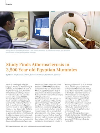 Science 
Through the use of a SOMATOM Emotion 6 from Siemens Healthcare, an international research team discovered 
atherosclerosis in 3500 year old Egyptian mummies. 
Study Finds Atherosclerosis in 
3,500 Year old Egyptian Mummies 
By Steven Bell, Business Unit CT, Siemens Healthcare, Forchheim, Germany 
A team of cardiologists led by Drs. 
Gregory S. Thomas of the University of 
California, Irvine and Adel H. Allam of 
Al Azhar University, Cairo, found that 
atherosclerosis is not only a disease 
of modern man, but was present in 
humans as far back as 1,530 BC. 
The team of cardiologists working 
closely with a team of Egyptologists 
undertook the most comprehensive CT 
study of vascular disease in Egyptian 
mummies to date by scanning 22 mum-mies 
over a four-day period in the Cairo 
Museum of Antiquities. The study was 
co-sponsored by Siemens Healthcare and 
aimed to investigate whether atheroscle-rosis, 
the precursor of heart disease, is an 
affliction of modern man or whether this 
disease existed thousands of years ago. 
The imaging for this project was under-taken 
on a SOMATOM Emotion 6-slice 
configuration that was donated to the 
Museum as part of an earlier study in 
conjunction with National Geographic 
to image the famous mummified remains 
of King Tutankhamun. 
The researchers were able to locate and 
identify vascular tissue in 16 out of the 
22 mummies imaged in this study. Of 
these 16, 9 had visible signs of arterial 
calcification, considered to be pathogno-monic 
of atherosclerosis, from which the 
researchers were able to conclude that 
atherosclerosis is not a disease exclusive 
to modern humans. Findings of calcifica-tion 
were made in men and women who 
lived between 1570 BC and 364 AD. The 
social status of most patients included in 
64 SOMATOM Sessions · May 2010 · www.siemens.com/healthcare-magazine 
the study was shown to be of an elevated 
nature, which may have contributed 
to the process of disease due to lifestyle 
issues. The main aim of this project was 
to identify the presence or absence of 
atherosclerosis in an ancient patient 
population, however, the study also 
offered prominent Egyptologists the 
opportunity to view the mummified 
remains of these patients in a way that 
was not damaging to these ancient 
artifacts, the protection of which is 
central to the thinking of all members 
of this research study. 
The results of this project were pub-lished 
in the November 18, 2009 edition 
of the JAMA and also presented at the 
November AHA Meeting in Orlando, 
Florida, USA. 
 
