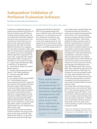 Independent Validation of 
Perfusion Evaluation Software 
By Katharina Otani, PhD and Toshihide Itoh 
Research Collaboration Development, Siemens Asahi Medical Technologies, Tokyo, Japan 
“True multi-center 
trials on stroke 
assessment by CT 
Perfusion and opti-mization 
of patient 
management will 
only be possible 
once every ven-dor’s 
software de-livers 
the same 
perfusion maps.” 
Kohsuke Kudo, MD, PhD, Iwate Medical 
University 
Science 
1 Kudo K, et al . Radiology. 2010 Jan; 254(1):200-9 
2 Konstas A A, et al. Radiology, 2010; 254(1):22-25 
3 Christensen S, et al. Stroke 2009, 40 : 2055 – 2061 
SOMATOM Sessions · Mai 2010 · www.siemens.com/healthcare-magazine 65 
A study by an independent Japanese 
research group reported that Siemens CT 
Perfusion software syngo VPCT Neuro, 
using the maximum slope model to de-rive 
cerebral blood flow (CBF), delivered 
among the most accurate results in the 
assessment of stroke infarct size com-pared 
to other commercial software.1 
Kohsuke Kudo, MD, PhD, from Iwate 
Medical University and his colleagues 
from five other universities in Japan used 
data of 10 stroke patients acquired with a 
four-detector-row scanner and applied 
different algorithms to generate CT Per-fusion 
maps, in particular CBF, cerebral 
blood volume (CBV) and mean transit 
time (MTT) or time to peak (TTP) maps: 
A – singular-value decomposition (SVD, 
CT Perfusion 3, GE Healthcare) 
B – inverse filter IF (Version 2.0, Hitachi 
Medical Systems) 
C – singular-value decomposition (SVD, 
Version 1.201, Philips Healthcare) 
D – maximum slope (MS, VA70A, 
Siemens Healthcare) 
E – box modular transfer function (bMTF, 
Ph 7, Toshiba Medical Systems). 
Kudo compared the perfusion maps with 
the results from free software (Perfusion 
Mismatch Analyzer, PMA) distributed 
by the Acute Stroke Imaging Standard-ization 
Group (ASIST) Japan that applies 
two well-documented deconvolution 
algorithms: standard singular-value de-composition 
(sSVD) and block-circulant 
singular-value decomposition (bSVD). 
sSVD and bSVD algorithms differ with re-spect 
to their sensitivity to contrast tracer 
delay effects. bSVD is considered the 
“gold standard” since it is relatively insen-sitive 
to tracer delay. 
Kudo found that commercial software 
could be classified in two groups: those 
giving similar results to the CBF maps 
obtained with sSVD (A, C, E) and those 
giving similar results to the CBF maps 
obtained with bSVD (B, D). Abnormal 
MTT/TTP areas appeared larger than 
those in bSVD for maps of all commercial 
software (A, C, D, E) except for one ven-dor’s 
software (B). An editorial in the 
same journal issue commented:2 “The 
results of the study by Kudo et al.1 also 
support the use of the maximum slope 
method for CT perfusion post-processing. 
Indeed, a recent MR imaging study3 of 
acute stroke patients reported higher posi-tive 
predictive values for infarction by 
using maximum slope-derived parameters 
(first moment, TTP), versus both delay-sensitive 
and delay-insensitive deconvolu-tion- 
derived parameters. These results 
highlight the delay-insensitive nature of 
perfusion maps derived from maximum-slope 
algorithms. At present, however, 
there remains insufficient evidence to sug-gest 
whether maximum-slope methods 
outperform delay-insensitive deconvolu-tion 
algorithms.” Kudo started working on 
standardization of perfusion software 
after he programmed his own software 
and discovered that his results differed not 
only from the results of one commercial 
software but that the results from all soft-ware 
packages also differed from each 
other. With Makoto Sasaki, MD, he set up 
ASIST Japan supported by a grant from the 
Japanese governement. ASIST Japan has 
introduced a color look-up table for perfu-sion 
maps. Kudo emphasizes that “true 
multicenter trials on stroke assessment by 
CT Perfusion and optimization of patient 
management will only be possible once 
every vendor’s software delivers the same 
perfusion maps”. 
In his study, Kudo used earlier perfusion 
software versions such as Siemens “Neuro 
PCT”. In the meantime however, Siemens 
has developed “syngo VPCT Neuro”, a vol-ume 
perfusion software that gives the op-tion 
to also apply a new tracer delay insen-sitive 
deconvolution algorithm in addition 
to the as well delay insensitive maximum 
slope model used in this study. Kudo is 
currently working on further multi-vendor 
comparison studies. 
http://asist.umin.jp/index-e.htm 
 