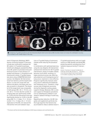 Science 
2 Combining CT-guided procedures with the Interactive Breath-Hold Control device (IBC) has been shown to increase the radiologists’ accuracy 
and confidence with needle biopsy of the lung. 
SOMATOM Sessions · May 2010 · www.siemens.com/healthcare-magazine 67 
ment of Diagnostic Radiology, RWTH 
Aachen University Hospital in Germany, 
a study was conducted to evaluate the 
IBC system in CT-guided lung biopsy. 
Schoth and colleagues assessed the effect 
of an IBC system on procedure time and 
technical success in trans-thoracic CT-guided 
lung biopsies. In 36 patients with 
a pulmonary nodule, CT-guided biopsy 
was done using a SOMATOM Definition 
scanner, the Adaptive 3D Intervention 
Suite from Siemens and the breath-hold 
device. In a two-arm study with and 
without the device, the biopsy was visu-ally 
successful in all patients. The diame-ter 
of the target lesion was comparable 
in both groups (IBC: 30 +/– 19 mm; con-trol: 
28 +/– 15 mm). But the number of 
imaging steps was significantly smaller 
(p  0.05) and the intervention time was 
significantly shorter (p  0.05) in the IBC 
group (IBC: 9 +/– 5 steps, 17 +/– 10 min; 
control: 13 +/– 5 steps, 26 +/– 12 min). 
Application of the IBC unit reduced the 
intervention time and radiation expo-sure 
in CT-guided biopsy of pulmonary 
nodules while reducing the procedure 
steps. 
In combination with optimized planning 
using the new Adaptive 3D Intervention 
software from Siemens for 3D CT-guided 
interventions, biopsy of smaller nodules 
becomes much easier, resulting in a 
higher technical success rate. With the 
early detection and histological proof of 
lung cancer, treatment is more effective. 
Prognosis significantly improves when 
lung cancer is detected and treated be-fore 
metastases occur. Therefore, a high 
success rate of diagnostic punctures 
during the diagnostic workup greatly 
supports therapy. Moreover, IBC is a rele-vant 
support to therapeutic procedures 
such as radiofrequency ablation or ste-reotactic 
radiation therapy of small lung 
tumors. 
Regarding dose reduction, the IBC inte-grates 
and supplements perfectly into 
the huge expertise that Siemens has 
accumulated to reduce radiation dose in 
CT-guided examinations with such appli-cations 
as CARE Dose4D and HandCARE, 
protecting patients and physicians from 
radiation exposure during CT interven-tions. 
Schoth F, Plumhans C, Kraemer N, Mahnken A, 
Friebe M, Günther RW, Krombach G. – Evaluation 
of an Interactive Breath-Hold Control System 
in CT-Guided Lung Biopsy. Rofo. 2010 Feb 8. 
2 
3 Interactive Breath-Hold Control System was 
developed by Mayo Clinic Rochester, USA to assist 
CT-guided interventional procedures.* 
3 
* The device will be distributed by Medspira (USA) (www.medspira.com) and Siemens AG. 
 