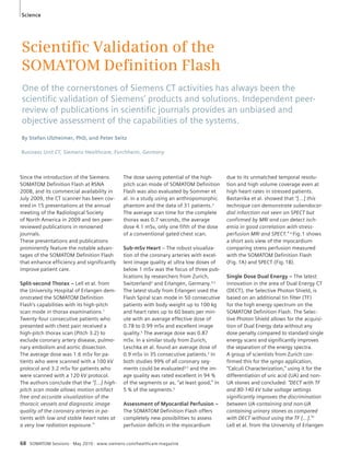 Science 
Scientifi c Validation of the 
SOMATOM Defi nition Flash 
One of the cornerstones of Siemens CT activities has always been the 
scientifi c validation of Siemens’ products and solutions. Independent peer-review 
of publications in scientifi c journals provides an unbiased and 
objective assessment of the capabilities of the systems. 
By Stefan Ulzheimer, PhD, and Peter Seitz 
Business Unit CT, Siemens Healthcare, Forchheim, Germany 
Since the introduction of the Siemens 
SOMATOM Definition Flash at RSNA 
2008, and its commercial availability in 
July 2009, the CT scanner has been cov-ered 
in 15 presentations at the annual 
meeting of the Radiological Society 
of North America in 2009 and ten peer-reviewed 
publications in renowned 
journals. 
These presentations and publications 
prominently feature the notable advan-tages 
of the SOMATOM Definition Flash 
that enhance efficiency and significantly 
improve patient care. 
Split-second Thorax – Lell et al. from 
the University Hospital of Erlangen dem-onstrated 
the SOMATOM Definition 
Flash’s capabilities with its high-pitch 
scan mode in thorax examinations.1 
Twenty-four consecutive patients who 
presented with chest pain received a 
high-pitch thorax scan (Pitch 3.2) to 
exclude coronary artery disease, pulmo-nary 
embolism and aortic dissection. 
The average dose was 1.6 mSv for pa-tients 
who were scanned with a 100 kV 
protocol and 3.2 mSv for patients who 
were scanned with a 120 kV protocol. 
The authors conclude that the “[…] high-pitch 
scan mode allows motion artifact 
free and accurate visualization of the 
thoracic vessels and diagnostic image 
quality of the coronary arteries in pa-tients 
with low and stable heart rates at 
a very low radiation exposure.” 
The dose saving potential of the high-pitch 
scan mode of SOMATOM Definition 
Flash was also evaluated by Sommer et 
al. in a study using an anthropomorphic 
phantom and the data of 31 patients.2 
The average scan time for the complete 
thorax was 0.7 seconds, the average 
dose 4.1 mSv, only one fifth of the dose 
of a conventional gated chest scan. 
Sub-mSv Heart – The robust visualiza-tion 
of the coronary arteries with excel-lent 
image quality at ultra low doses of 
below 1 mSv was the focus of three pub-lications 
by researchers from Zurich, 
Switzerland3 and Erlangen, Germany.4,5 
The latest study from Erlangen used the 
Flash Spiral scan mode in 50 consecutive 
patients with body weight up to 100 kg 
and heart rates up to 60 beats per min-ute 
with an average effective dose of 
0.78 to 0.99 mSv and excellent image 
quality.5 The average dose was 0.87 
mSv. In a similar study from Zurich, 
Leschka et al. found an average dose of 
0.9 mSv in 35 consecutive patients.3 In 
both studies 99% of all coronary seg-ments 
could be evaluated3,5 and the im-age 
quality was rated excellent in 94 % 
of the segments or as, “at least good,” in 
5 % of the segments.5 
Assessment of Myocardial Perfusion – 
The SOMATOM Definition Flash offers 
completely new possibilities to assess 
perfusion deficits in the myocardium 
68 SOMATOM Sessions · May 2010 · www.siemens.com/healthcare-magazine 
due to its unmatched temporal resolu-tion 
and high volume coverage even at 
high heart rates in stressed patients. 
Bastarrika et al. showed that “[…] this 
technique can demonstrate subendocar-dial 
infarction not seen on SPECT but 
confirmed by MRI and can detect isch-emia 
in good correlation with stress-perfusion 
MRI and SPECT.” 6 Fig. 1 shows 
a short axis view of the myocardium 
comparing stress perfusion measured 
with the SOMATOM Definition Flash 
(Fig. 1A) and SPECT (Fig. 1B). 
Single Dose Dual Energy – The latest 
innovation in the area of Dual Energy CT 
(DECT), the Selective Photon Shield, is 
based on an additional tin filter (TF) 
for the high energy spectrum on the 
SOMATOM Definition Flash. The Selec-tive 
Photon Shield allows for the acquisi-tion 
of Dual Energy data without any 
dose penalty compared to standard single 
energy scans and significantly improves 
the separation of the energy spectra. 
A group of scientists from Zurich con-firmed 
this for the syngo application, 
“Calculi Characterization,” using it for the 
differentiation of uric acid (UA) and non- 
UA stones and concluded: “DECT with TF 
and 80-140 kV tube voltage settings 
significantly improves the discrimination 
between UA-containing and non-UA 
containing urinary stones as compared 
with DECT without using the TF […].”7 
Lell et al. from the University of Erlangen 
 