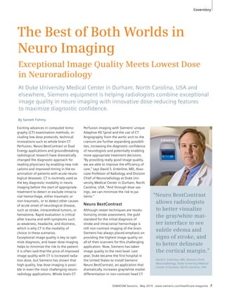 Coverstory 
The Best of Both Worlds in 
Neuro Imaging 
Exceptional Image Quality Meets Lowest Dose 
in Neuroradiology 
At Duke University Medical Center in Durham, North Carolina, USA and 
elsewhere, Siemens equipment is helping radiologists combine exceptional 
image quality in neuro imaging with innovative dose-reducing features 
to maximize diagnostic confi dence. 
SOMATOM Sessions · May 2010 · www.siemens.com/healthcare-magazine 7 
By Sameh Fahmy 
Exciting advances in computed tomo-graphy 
(CT) examination methods, in-cluding 
low dose protocols, technical 
innovations such as whole brain CT 
Perfusion, Neuro BestContrast or Dual 
Energy applications and groundbreaking 
radiological research have dramatically 
changed the diagnostic approach for 
reading physicians by enabling new indi-cations 
and improved timing in the ex-amination 
of patients with acute neuro-logical 
deseases. CT is routinely used as 
the key diagnostic modality in neuro 
imaging before the start of appropriate 
treatment to detect or exclude intracra-nial 
hemorrhage, either traumatic or 
non-traumatic, or to detect other causes 
of acute onset of neurological disease, 
such as stroke, intracerebral tumors, or 
hematoma. Rapid evaluation is critical 
after trauma and with symptoms such 
as weakness, headache, and dizziness, 
which is why CT is the modality of 
choice in these scenarios. 
Exceptional image quality is key to opti-mize 
diagnosis, and lower dose imaging 
helps to minimize the risk to the patient. 
It is often said that the price of improved 
image quality with CT is increased radia-tion 
dose, but Siemens has shown that 
high quality, low dose imaging is possi-ble 
in even the most challenging neuro-radiology 
applications. Whole brain CT 
Perfusion imaging with Siemens’ unique 
Adaptive 4D Spiral and the use of CT 
Angiography from the aortic arch to the 
cranium are further expanding possibili-ties, 
increasing the diagnostic confidence 
of neurologists and potentially enabling 
more appropriate treatment decisions. 
“By providing really good image quality, 
we are able to improve the efficiency of 
care,” says David S. Enterline, MD, Asso-ciate 
Professor of Radiology and Division 
Chief of Neuroradiology at Duke Uni-versity 
Medical Center in Durham, North 
Carolina, USA. “And through dose sav-ings, 
we can minimize the risk to pa-tients.” 
Neuro BestContrast 
Although newer techniques are revolu-tionizing 
stroke assessment, the gold 
standard for the initial diagnosis of 
stroke and intracranial hemorrhage is 
still non-contrast imaging of the brain. 
Siemens has always placed emphasis on 
providing the highest image quality on 
all of their scanners for this challenging 
application. Now, Siemens has taken 
image quality to the next level. Last 
year, Duke became the first hospital in 
the United States to install Siemens’ 
Neuro BestContrast, an application that 
dramatically increases gray/white matter 
differentiation in non-contrast head CT 
“Neuro BestContrast 
allows radiologists 
to better visualize 
the gray/white mat-ter 
interface to see 
subtle edema and 
signs of stroke, and 
to better delineate 
the cortical margin.” 
David S. Enterline, MD, Division Chief 
Neuroradiology, Duke University Medical 
Center in Durham, North Carolina, USA 
 