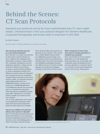 Life 
Behind the Scenes: 
CT Scan Protocols 
Standard scan protocols are by far more sophisticated than CT users might 
realize. Christiane Koch is the scan protocol designer for Siemens Healthcare, 
Computed Tomography and knows what is important in this fi eld. 
How would you describe your job 
as a scan protocol designer? 
Koch: My task is to create scan protocols 
for all scanners and all software ver-sions. 
Together with colleagues from 
departments of physics, product defini-tion, 
marketing, development and the 
application specialists, I design and set 
up Siemens default scan protocols. 
In doing so, dose and other guidelines 
of various radiological societies from 
different countries need to be observed. 
Scan protocols have to be comparable 
through different software versions and 
scanner models. For example a protocol 
called “AbdomenRoutine” on a 
SOMATOM Emotion is similar to the 
protocol on a SOMATOM Definition. 
I consolidate the data for the scan proto-cols 
in a comprehensive data base. 
These files become translated to a data-base 
called, “ModeLibrary”, and after-wards 
as usable scan protocol to the 
user interface. 
I am in close collaboration with custom-ers 
and application specialists world-wide, 
both during the development 
phase and after systems are installed. 
How do you validate scan protocols 
before a new scanner is released? 
Koch: Functionality and performance are 
tested with phantoms in our laboratory 
during the development phase. For intui-tive 
tests, we do invite Radiographers in 
order to simulate a real live scenario. 
70 SOMATOM Sessions · May 2010 · www.siemens.com/healthcare-magazine 
What is important to know when 
users want to change parameters in 
a default scan protocol? 
Koch: Around 50% of all scan protocol 
parameters run in the background. 
These parameters are, for example, dose 
modulation types and additional recon-struction 
algorithms. It would be ideal if 
our customers would use the default pro-tocols. 
In this manner, following the 
Christiane Koch is the scan protocol designer for Siemens CT. 
By Heike Theessen 
Business Unit CT, Siemens Healthcare, Forchheim, Germany 
This is all done before new scanners are 
delivered to any customer. Then, during 
the so-called “Market Entrance Phase”, 
our collaboration partners begin scan-ning 
patients and the scan protocols are 
clinically tested. The results are reviewed 
and validated by radiologists and physi-cists. 
Before the new CT system is finally 
released, scan protocols are adapted 
according to the results of all prior tests. 
 