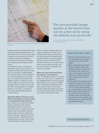 Tips from the expert: 
SOMATOM Sessions · May 2010 · www.siemens.com/healthcare-magazine 71 
ALARA principle, the best possible image 
quality at the lowest possible dose can 
be achieved. But, of course, all users need 
to adapt certain parameters to fit their 
individual needs such as breathing 
instructions for the patient or transfer 
rules indicating where images should 
be sent. 
If the operator wants to change any 
parameters within a scan protocol, it is 
important to select the correct base pro-tocol. 
For example an “AbdomenRou-tine” 
protocol should not be changed to 
fit a neck examination and vice versa. 
Also, if an institute has scanners from 
different vendors or different scanner 
models, tube current values can not be 
compared when it comes to dose. Only 
the CTDIvol value represents a compara-ble 
figure. The CTDIvol is a measured 
value of the dose absorbed during a 
CT examination. 
Dedicated children protocols are pro-vided 
on all Siemens CT scanners. What 
is so special about these protocols? 
Koch: Children scan protocols are devel-oped 
in cooperation with pediatric 
radiologists in order to ensure even 
lower dose values as compared to adult 
protocols. By using children protocols, 
the user does not have to adjust dose 
values to the age or weight of the child. 
In these protocols, CARE Dose4D auto-matically 
adapts the tube current to the 
individual patient’s anatomical charac-teristics. 
However, children older than 
6 years or heavier than 55 kg can be 
examined with regular adult protocols. 
Fast scan times are very helpful when 
scanning children since they probably 
will not, or cannot, hold still for the 
duration of the scan. An increased pitch 
value or faster rotation time also sup-port 
fast acquisitions. Repeated scan-ning 
can be avoided. 
Where can users find more informa-tion 
about CT scan protocols? 
Koch: The Workflow Assistant is included 
within the CT Life Card. It is available for 
the SOMATOM Definition family starting 
with software version syngo CT 2007B 
(VA11). Application Guides do exist for 
older scanner models. These media 
include valuable facts about scan proto-cols, 
physical fundamentals, dose mea-sures 
and practical tips and tricks. 
Life 
Q Do not use a protocol from a cer-tain 
body region and change it to 
a protocol to fit another body 
region. 
Q When comparing dose values of 
different scanner models and 
different vendors, it is important 
to compare CTDIvol values, not 
tube current values. Tube current 
values are related primarily to 
filter settings and the scanner 
geometry. 
Q Customized scan protocols can be 
exported through the Scan Proto-col 
Assistant to Excel to be used on 
a PC for further documentation, 
e.g. documentation of dose values. 
Q All or certain scan protocols can 
be copied from one scanner to 
another scanner via the Scan Pro-tocol 
Assistant. Pre-conditions are 
the same scanner model and iden-tical 
software version. 
www.siemens.com/life-courses 
Data for the scan protocols are being consolidated in a comprehensive 
data base. 
“The best possible image 
quality at the lowest dose 
can be achieved by using 
the default scan protocols.” 
Christiane Koch, Business Unit CT, Siemens Healthcare, 
Forchheim, Germany. 
 