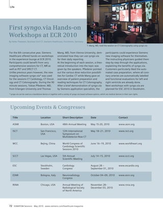 Life 
For the 6th consecutive year, Siemens 
Healthcare offered hands-on workshops 
in the experience lounge at ECR 2010. 
Participants could benefit from very 
comprehensive sessions for CT, MR as 
well as PET and SPECT CT. 
Unlike previous years however, the new 
imaging software syngo.via* was used 
for the sessions CT Cardiology, CT Oncol-ogy 
and CT Colonography. During the 90 
minute sessions, Tobias Pflederer, MD, 
from Erlangen University and Thomas 
Mang, MD, from Vienna University, dem-onstrated 
how they can use syngo.via 
for their daily reporting. 
At the beginning of each session, a theo-retical 
introduction into the topic was 
given by the speakers. Pflederer pointed 
out the various dose reduction possibili-ties 
for Cardiac CT while Mang gave an 
overview of patient preparation and 
reading techniques for CT Colonography. 
After a brief demonstration of syngo.via 
by Siemens application specialists, the 
* syngo.via can be used as a standalone device or together with a variety of syngo.via based software options, which are medical devices in their own rights. 
72 SOMATOM Sessions · May 2010 · www.siemens.com/healthcare-magazine 
participants could experience Siemens 
new imaging software for themselves. 
The instructing physicians guided them 
step-by-step through the applications, 
explaining the benefits of syngo.via. 
Customers particularly liked the auto-mated 
case preparation, where all coro-nary 
arteries are automatically labelled 
and functional evaluations for left and 
right ventricle are already done. 
Next workshops with syngo.via are 
planned for ESC 2010 in Stockholm. 
First syngo.via Hands-on 
Workshops at ECR 2010 
By Heike Theessen, Business Unit CT, Siemens Healthcare, Forchheim, Germany 
T. Mang, MD, hold the session on CT Colonography using syngo.via 
Upcoming Events  Congresses 
Title Location Short Description Date Contact 
ASNR Boston, USA 48th Annual Meeting May 15-20, 2010 www.asnr.org 
ISCT San Francisco, 12th International May 18–21, 2010 www.isct.org 
USA Symposium on 
Multidetector-Row CT 
WCC Bejing, China World Congress of June 16–19, 2010 www.worldheart.org 
Cardiology Scientific 
Sessions 2010 
SCCT Las Vegas, USA 5th Annual July 14–15, 2010 www.scct.org 
Scientific Meeting 
ESC Stockholm, Cardiology August 28 – www.escardio.org 
Sweden Congress September 01, 2010 
ESNR Bologna, Italy Neuroradiology October 04–09, 2010 www.esnr.org 
Congress 
RSNA Chicago, USA Annual Meeting of November 28– www.rsna.org 
Radiological Society December 03, 2010 
of North America 
 