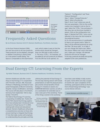 Frequently Asked Questions 
By Ivo Driesser, Business Unit CT, Siemens Healthcare, Forchheim, Germany 
In the Scan Protocol Assistant (SPA), 
the user has access to all scan protocols. 
These protocols can be adapted, changed 
or deleted. Everything is clearly listed 
as in the patient model dialog. The 
layout is comparable to the examination 
Dual Energy CT: Learning From the Experts 
By Heike Theessen, Business Unit CT, Siemens Healthcare, Forchheim, Germany 
Siemens Healthcare will offer a work-shop 
on Dual Energy CT in cooperation 
with Thorsten Johnson, MD, Associate 
Professor of Radiology and Head of Com-puted 
Tomography at Munich University 
Hospital, Campus Großhadern, Germany. 
The course will take place in Forchheim, 
Germany from September 10th to Sep-tember 
11th 2010. 
The field of Dual Energy CT scanning 
is expanding incredibly fast. Twelve dif-ferent 
FDA cleared Dual Energy applica-tions 
have already been introduced since 
the launch of Dual Source CT in 2005, 
creating both clinical and educational 
demand. Siemens Healthcare will provide 
a comprehensive overview to those who 
are just starting to integrate Dual Energy 
CT into their daily routine with emphasis 
on understanding the principles and fully 
card, which makes it easy to find the 
entries which should be changed. 
How can SPA help in daily routine? 
1. The entry “CTDIvol”, for example, can 
be added for all scan protocols as follows: 
First the SPA has to be opened, via 
utilizing the potential of Dual Energy CT. 
The two-day training session will include 
presentations on both the physical princi-ples 
and the clinical benefits of Dual 
Energy CT. A hands-on session at a 
SOMATOM Definition scanner, as well as 
on a workstation for extended case re-view 
is also part of the workshop. “Some 
of the things covered in the workshop 
“Options”, “Configuration” and “Scan 
Protocol Assistant”. 
Step 1: Select “Change Protocols.” 
Step 2: Select all protocols. 
Step 3: Go to “scan” where you see all 
the scan parameters. Click on the config-uration 
icon (marked in red on the im-age). 
Select the “CTDIvol” box and place in 
the menu bar via the arrow (marked in 
green). Click on the configuration icon 
again. If desired the“CTDIvol” entry can be 
selected in the menu bar and moved to 
the preferred location. 
2. For 3D reconstructions it is preferable 
to have a non-square matrix. Select in 
Step 2 all the affected protocols by using 
the filter “3D recon jobs”. In in Step 3 
you can change the matrix size. Select 
the column “Matrix size” and in the l ower 
part, make your changes. All selected 
protocols will now be changed. 
In this way, protocols are easily and quickly 
adapted to the users preferences. 
have been used reliably in daily routine 
for years. Some others are only a couple 
of months old. Upon completion of the 
workshop, participants will be at the fore-front 
of Dual Energy technology,” says 
course director Johnson. 
During a workshop 
Thorsten Johnson, MD 
will present both the 
physical principles 
and clinical benefits 
of Dual Energy CT. 
www.siemens.com/life-courses 
Example of 
the Trigger 
card of 
SOMATOM 
Definition 
scanner. 
74 SOMATOM Sessions · May 2010 · www.siemens.com/healthcare-magazine 
 