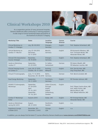 Life 
Clinical Workshops 2010 
As a cooperation partner of many renowned hospitals, 
Siemens Healthcare offers continuing CT training programs. 
A wide range of clinical workshops keeps participants at 
the forefront of clinical CT imaging. 
Workshop Title Dates Location Course Course 
language director 
Clinical Workshop on July, 28–30 2010 Erlangen, English Prof. Stephan Achenbach, MD 
Cardiac CT / Erlangen Germany 
Clinical Workshop on July, 07–09 2010 Munich, English PD Konstantin Nikolaou, MD 
Cardiac CT / Munich December, Germany Prof. Christoph Becker, MD 
15 –17 2010 Alexander Becker, MD 
Clinical CTA Interpretation November, Erlangen, English Prof. Stephan Achenbach, MD 
Course / Erlangen 18–19 2010 Germany 
Hands-on Workshop September, St. Gallen, German PD Hatem Alkadhi, MD 
Cardiac CT 23–25 2010 Switzerland PD Sebastian Leschka, MD 
Clinical Training Course June, 26–27 2010 Kuching, English Prof. Sim Kui Hian, MD 
on Cardiac CT October, 30–31 2010 Malaysia Ong Tiong Kiam, MD 
Virtual CT-Colonography June, 11–12 2010 Berlin, German Prof. Bernd Lünstedt, MD 
November, 05–06 2010 Germany 
Dual Energy Workshop September, Forchheim, English PD Thorsten Johnson, MD 
10 –11 2010 Germany 
ESGAR CT-Colonography September, Lisbon (Cascais), English 
Workshops 23–24 2010 Portugal Prof. Filippe Caseiro-Alves, MD 
April Dublin, Prof. Helen Fenlon, MD 
13–15, 2011 Ireland Martina Morrin, MD 
September Gothenburg, Prof. Mikael Hellström, MD 
14 –16, 2011 Sweden 
Cardiac-CT Workshop/ Autumn 2010 Dubai, UAE English PD Christoph Becker, MD 
Dubai Alexander Becker, MD 
Hands-on Workshops August, Stockholm, English n.a. 
during ESC 2010 28–31 2010 Sweden 
Experience Lounge November, 28 – Chicago, English n.a. 
at RSNA 2010 December, 2 2010 USA 
In addition, you can always fi nd the latest CT courses offered by Siemens Healthcare at www.siemens.com/SOMATOMEducate 
SOMATOM Sessions · May 2010 · www.siemens.com/healthcare-magazine 75 
 