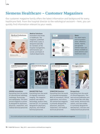 Life 
Siemens Healthcare – Customer Magazines 
Our customer magazine family offers the latest information and background for every 
healthcare fi eld. From the hospital director to the radiological assistant – here, you can 
quickly fi nd information relevant to your needs. 
Medical Solutions 
Innovation and trends 
in healthcare. The 
magazine, published 
three times a year, is 
designed especially 
for members of the 
hospital management, 
administration per-sonnel, 
and heads of 
medical departments. 
Medical Solutions 
AXIOM Innovations 
Everything from the worlds 
of interventional radiology, 
cardiology, fluoroscopy, 
and radiography. This semi-annual 
magazine is primar-ily 
designed for physicians, 
physicists, researchers, and 
medical technical personnel. 
MAGNETOM Flash 
Everything from the world 
of magnetic resonance 
imaging. The magazine 
presents case reports, 
technology, product news, 
and how-to’s. It is primarily 
designed for physicians, 
physicists, and medical 
technical personnel. 
SOMATOM Sessions 
Everything from the world 
of computed tomography. 
With its innovations, clinical 
applications, and visions, 
this semiannual magazine 
is primarily designed for 
physicians, physicists, 
researchers, and medical 
technical personnel. 
Perspectives 
Everything from the world 
of clinical diagnostics. This 
semi-annual publication pro-vides 
clinical labs with diag-nostic 
trends, technical inno-vations, 
For current and prior issues and to order the magazines, please visit www.siemens.com/healthcare-magazine 
and case studies. 
It is primarily designed for 
laboratorians, clinicians and 
medical technical personnel. 
The Magazine for Healthcare Leadership 
May 2010 
Medicine in 2050 
How today’s babies will grow into the future of healthcare 
Inhalt_May_10_eng.indd 1 23.04.10 09:10 
News 
Our latest topics 
such as product 
news, reference 
stories, reports, 
and general 
interest topics are 
always available at 
www.siemens.com/ 
healthcare-news 
76 SOMATOM Sessions · May 2010 · www.siemens.com/healthcare-magazine 
 