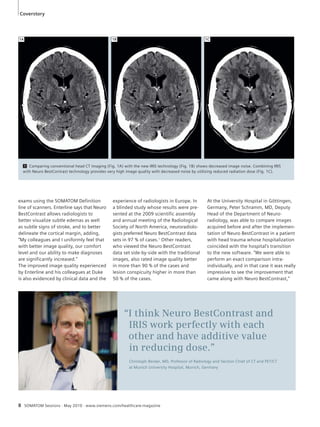 1A 1B 1C 
1 Comparing conventional head CT imaging (Fig. 1A) with the new IRIS technology (Fig. 1B) shows decreased image noise. Combining IRIS 
with Neuro BestContrast technology provides very high image quality with decreased noise by utilizing reduced radiation dose (Fig. 1C). 
experience of radiologists in Europe. In 
a blinded study whose results were pre-sented 
at the 2009 scientific assembly 
and annual meeting of the Radiological 
Society of North America, neuroradiolo-gists 
preferred Neuro BestContrast data 
sets in 97 % of cases.1 Other readers, 
who viewed the Neuro BestContrast 
data set side-by-side with the traditional 
images, also rated image quality better 
in more than 90 % of the cases and 
lesion conspicuity higher in more than 
50 % of the cases. 
“I think Neuro BestContrast and 
IRIS work perfectly with each 
other and have additive value 
in reducing dose.” 
Christoph Becker, MD, Professor of Radiology and Section Chief of CT and PET/CT 
at Munich University Hospital, Munich, Germany 
Coverstory 
exams using the SOMATOM Definition 
line of scanners. Enterline says that Neuro 
BestContrast allows radiologists to 
better visualize subtle edemas as well 
as subtle signs of stroke, and to better 
delineate the cortical margin, adding, 
“My colleagues and I uniformly feel that 
with better image quality, our comfort 
level and our ability to make diagnoses 
are significantly increased.” 
The improved image quality experienced 
by Enterline and his colleagues at Duke 
is also evidenced by clinical data and the 
8 SOMATOM Sessions · May 2010 · www.siemens.com/healthcare-magazine 
At the University Hospital in Göttingen, 
Germany, Peter Schramm, MD, Deputy 
Head of the Department of Neuro-radiology, 
was able to compare images 
acquired before and after the implemen-tation 
of Neuro BestContrast in a patient 
with head trauma whose hospitalization 
coincided with the hospital’s transition 
to the new software. “We were able to 
perform an exact comparison intra-individually, 
and in that case it was really 
impressive to see the improvement that 
came along with Neuro BestContrast,” 
 