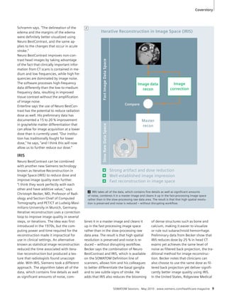 Coverstory 
Iterative Reconstruction in Image Space (IRIS) 
Image data 
recon 
Master 
recon 
Compare 
Strong artifact and dose reduction 
Well-established image impression 
Fast reconstruction in image space 
SOMATOM Sessions · May 2010 · www.siemens.com/healthcare-magazine 9 
Schramm says. “The delineation of the 
edema and the margins of the edema 
were definitely better visualized using 
Neuro BestContrast, and the same ap-plies 
to the changes that occur in acute 
stroke.” 
Neuro BestContrast improves non-con-trast 
head images by taking advantage 
of the fact that clinically important infor-mation 
from CT scans is contained in me-dium 
and low frequencies, while high fre-quencies 
are dominated by image noise. 
The software processes high-frequency 
data differently than the low-to-medium 
frequency data, resulting in improved 
tissue contrast without the amplification 
of image noise. 
Enterline says the use of Neuro BestCon-trast 
has the potential to reduce radiation 
dose as well. His preliminary data has 
documented a 15 to 20 % improvement 
in gray/white matter differentiation that 
can allow for image acquisition at a lower 
dose than is currently used. “Our institu-tion 
has traditionally fought for lower 
dose,” he says, “and I think this will now 
allow us to further reduce our dose.” 
IRIS 
Neuro BestContrast can be combined 
with another new Siemens technology 
known as Iterative Reconstruction in 
Image Space (IRIS) to reduce dose and 
improve image quality even further. 
“I think they work perfectly with each 
other and have additive value,” says 
Christoph Becker, MD, Professor of Radi-ology 
and Section Chief of Computed 
Tomography and PET/CT at Ludwig-Maxi-milians- 
University in Munich, Germany. 
Iterative reconstruction uses a correction 
loop to improve image quality in several 
steps, or iterations. The idea was first 
introduced in the 1970s, but the com-puting 
power and time required for the 
reconstruction made it impractical for 
use in clinical settings. An alternative 
known as statistical image reconstruction 
reduced the time associated with itera-tive 
reconstruction but produced a tex-ture 
that radiologists found unaccept-able. 
With IRIS, Siemens took a different 
approach. The algorithm takes all of the 
data, which contains fine details as well 
as significant amounts of noise, com-of 
dense structures such as bone and 
calcium, making it easier to visualize 
or rule out subarachnoid hemorrhage. 
Preliminary data from Becker show that 
IRIS reduces dose by 25 % in head CT 
exams yet achieves the same level of 
noise as filtered back projection, the tra-ditional 
method for image reconstruc-tion. 
Becker notes that clinicians can 
also choose to use the same dose as fil-tered 
back projection yet deliver signifi-cantly 
better image quality using IRIS. 
In the United States, Ridgeview Medical 
Slow Raw Data Space Fast Image Data Space 
bines it in a master image and cleans it 
up in the fast-processing image space 
rather than in the slow-processing raw 
data area. The result is that high spatial 
resolution is preserved and noise is re-duced 
– without disrupting workflow. 
Becker says the combination of Neuro 
BestContrast and IRIS, which is available 
on the SOMATOM Definition line of 
scanners, allows him and his colleagues 
to better differentiate the basal ganglia 
and to see subtle signs of stroke. He 
adds that IRIS also reduces the blooming 
Image 
correction 
2 IRIS takes all of the data, which contains fine details as well as significant amounts 
of noise, combines it in a master image and cleans it up in the fast-processing image space 
rather than in the slow-processing raw data area. The result is that that high spatial resolu-tion 
is preserved and noise is reduced – without disrupting workflow. 
2 
 