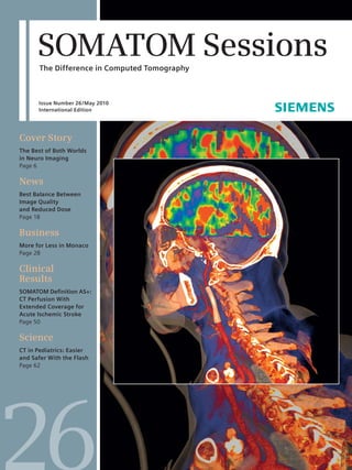 SOMATOM Sessions 
The Difference in Computed Tomography 
26 Issue Number 26/May 2010 
International Edition 
Cover Story 
The Best of Both Worlds 
in Neuro Imaging 
Page 6 
News 
Best Balance Between 
Image Quality 
and Reduced Dose 
Page 18 
Business 
More for Less in Monaco 
Page 28 
Clinical 
Results 
SOMATOM Defi nition AS+: 
CT Perfusion With 
Extended Coverage for 
Acute Ischemic Stroke 
Page 50 
Science 
CT in Pediatrics: Easier 
and Safer With the Flash 
Page 62 
26 
 