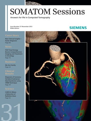 SOMATOM Sessions 
Answers for life in Computed Tomography 
Issue Number 31 / November 2012 
RSNA Edition 
Cover Story 
New Clinical Insights – 
Faster Diagnosis 
Page 06 
News 
FAST Dual Energy 
Boosts Comprehensive 
Imaging and Treatment 
in Oncology 
Page 16 
Business 
We Are Family 
Page 22 
Clinical 
Results 
Diagnosis of Coronary- 
Vertebral Subclavian 
Steal Syndrome using 
iTRIM Technique 
Page 34 
Science 
CARE kV Allows 
a Reduction of 
Radiation Dose 
Page 52 
 