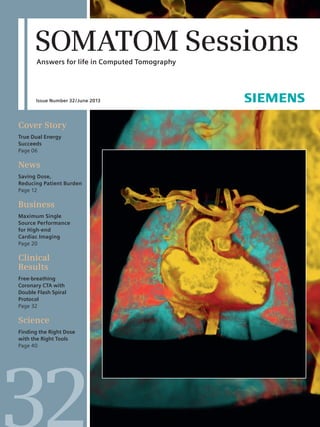 SOMATOM Sessions 
Answers for life in Computed Tomography 
Issue Number 32 / June 2013 
Cover Story 
True Dual Energy 
­Succeeds 
Page 06 
News 
Saving Dose, 
Reducing Patient ­Burden 
Page 12 
Business 
Maximum Single 
Source Performance 
for High-end 
Cardiac Imaging 
Page 20 
Clinical 
Results 
Free-breathing 
Coronary CTA with 
Double Flash Spiral 
Protocol 
Page 32 
Science 
Finding the Right Dose 
with the Right Tools 
Page 40 
32 
 