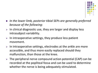  In the lower limb, posterior tibial SEPs are generally preferred
because of the following:
 In clinical diagnostic use, they are larger and display less
intrasubject variability.
 In intraoperative settings, they produce less patient
movement.
 In intraoperative settings, electrodes at the ankle are more
accessible, and thus more easily replaced should they
malfunction, than those at the knee.
 The peripheral nerve compound action potential (CAP) can be
recorded at the popliteal fossa and can be used to determine
whether the nerve is being adequately stimulated.
 