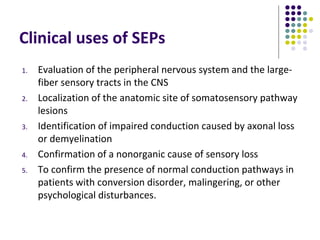 Clinical uses of SEPs
1. Evaluation of the peripheral nervous system and the large-
fiber sensory tracts in the CNS
2. Localization of the anatomic site of somatosensory pathway
lesions
3. Identification of impaired conduction caused by axonal loss
or demyelination
4. Confirmation of a nonorganic cause of sensory loss
5. To confirm the presence of normal conduction pathways in
patients with conversion disorder, malingering, or other
psychological disturbances.
 