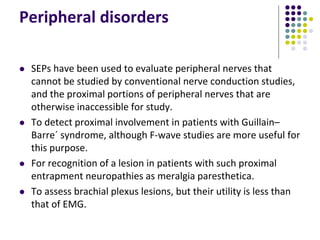 Peripheral disorders
 SEPs have been used to evaluate peripheral nerves that
cannot be studied by conventional nerve conduction studies,
and the proximal portions of peripheral nerves that are
otherwise inaccessible for study.
 To detect proximal involvement in patients with Guillain–
Barre´ syndrome, although F-wave studies are more useful for
this purpose.
 For recognition of a lesion in patients with such proximal
entrapment neuropathies as meralgia paresthetica.
 To assess brachial plexus lesions, but their utility is less than
that of EMG.
 